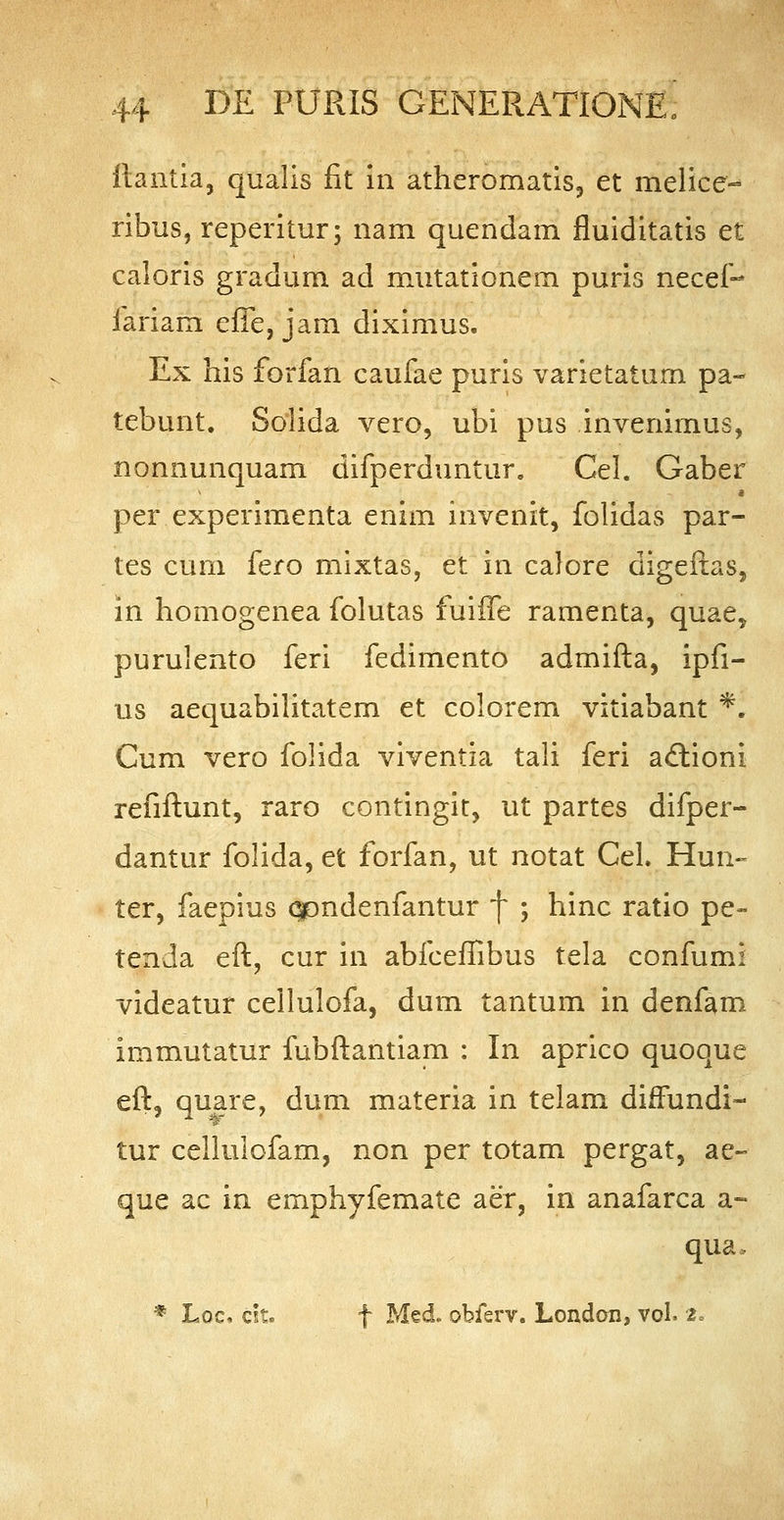 ftantia, qualis fit in atheromatis, et melice- ribus, reperitur; nam quendam fluiditatis et caloris gradum ad mutationem puris necef- fariam effe, jam diximus. Ex his forfan caufae puris varietatum pa~ tebunt. Solida vero, ubi pus invenimus, nonnunquam difperduntur. Cel. Gaber per experimenta enim invenit, folidas par- tes cum fero mixtas, et in calore digeftas, in homogenea folutas fuiffe ramenta, quae5 purulento feri fedimento admifta, ipfi- us aequabilitatem et colorem vitiabant *1 Cum vero folida viventia tali feri actioni refiftunt, raro contingit, ut partes difper- dantur folida, et forfan, ut notat Cel. Hun- ter, faepius qpndenfantur f ; hinc ratio pe- tenda eft, cur in abfceffibus tela confumi videatur cellulofa, dum tantum in denfam immutatur fubftantiam : In aprico quoque eft, quare, dum materia in telam dhfundi- tur cellulofam, non per totam pergat, ae~ que ac in emphyfemate aer, in anafarca a- qua. % Loc, cit. f Med. obferv. London, vol. z°