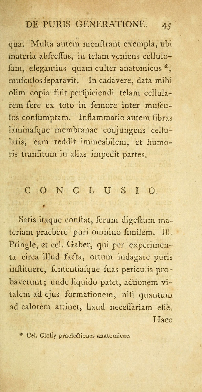 qua. Multa autem monftrant exempla, ubi materia abfceflus, in telam veniens cellulo- fam, elegantius quam culter anatomicus *, mufculos feparavit. In cadavere, data mihi olim copia fuit perfpiciendi telam cellula- rem fere ex toto in femore inter mufcu- los confumptam. Infiammatio autem fibras laminafque membranae conjungens cellu- laris, eam reddit immeabilem, et humo- ris tranfitum in alias impedit partes. CONCLUSIO. Satis itaque conftat, ferum digeftum raa- teriam praebere puri omnino fimilem. 111. Pringle, et cel. Gaber, qui per experimen- ta circa illud facta, ortum indagare puris inftituere, fententiafque fuas periculis pro- baverunt; unde liquido patet, a&ionem vi- talem ad ejus formationem, nifi quantum ad calorem attinet, haud neceflariam effe, Haec * Cel. Clofly praelectiones anatomica?,