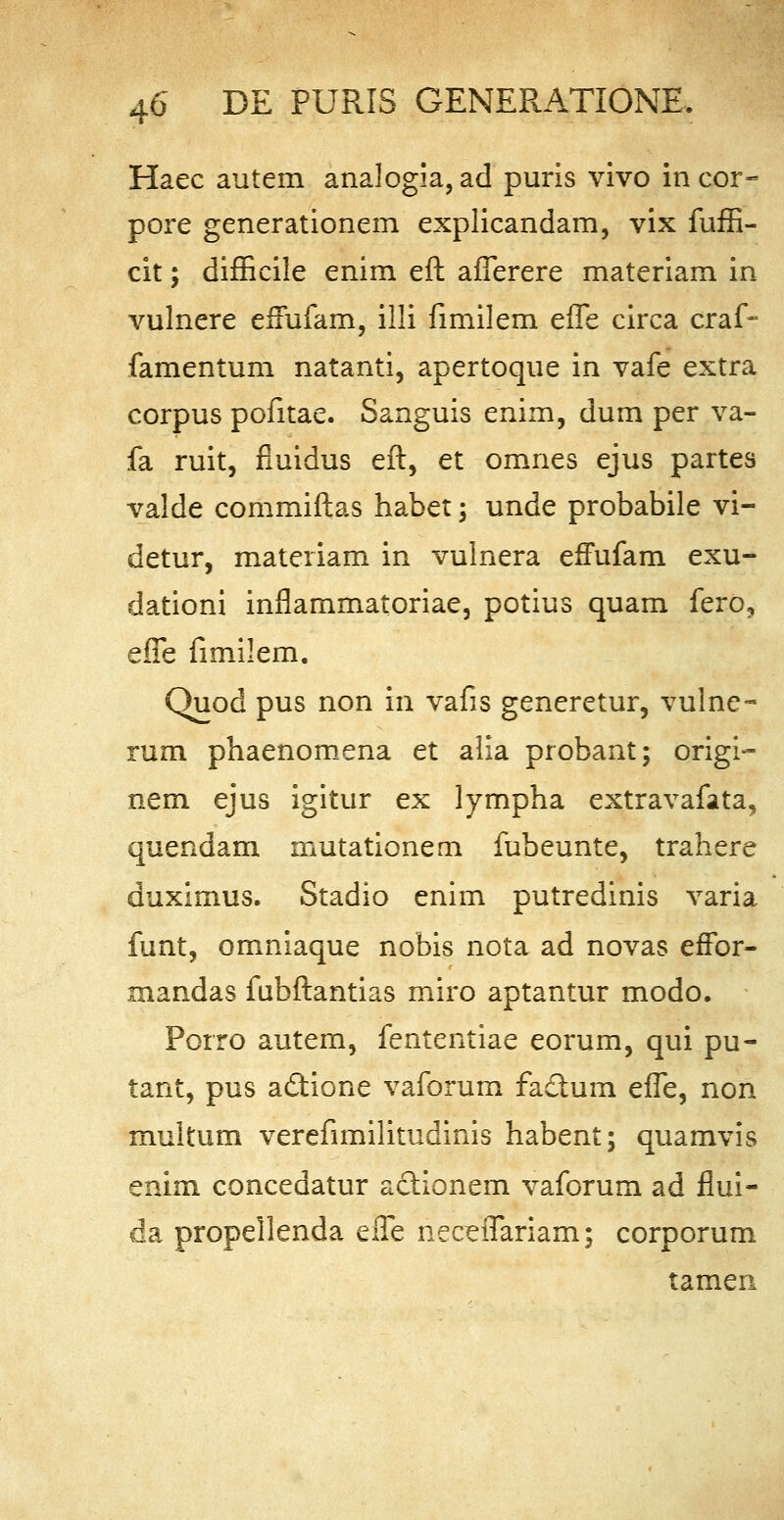 Haec autem analogia, ad puris vivo in cor- pore generationem explicandam, vix fuffi- cit; difficile enim eft afferere materiam in vulnere effufam, illi fimilem effe circa craf- famentum natanti, apertoque in vafe extra corpus pofitae. Sanguis enim, dum per va- fa ruit, fiuidus eft, et omnes ejus partes valde commiftas habet ; unde probabile vi- detur, materiam in vulnera effufam exu- dationi inflammatoriae, potius quam fero, effe fimilem. Quod pus non in vafis generetur, vulne- rum phaenomena et alia probant; origi- nem ejus igitur ex lympha extravafata, quendam mutationem fubeunte, trahere duximus. Stadio enim putredinis varia funt, omniaque nobis nota ad novas effor- mandas fubftantias miro aptantur modo. Porro autem, fententiae eorum, qui pu- tant, pus a&ione vaforum fa&um effe, non multum verefimilitudinis habent; quamvis enim concedatur aclionem vaforum ad flui- da propellenda effe neceffariam; corporum tamen