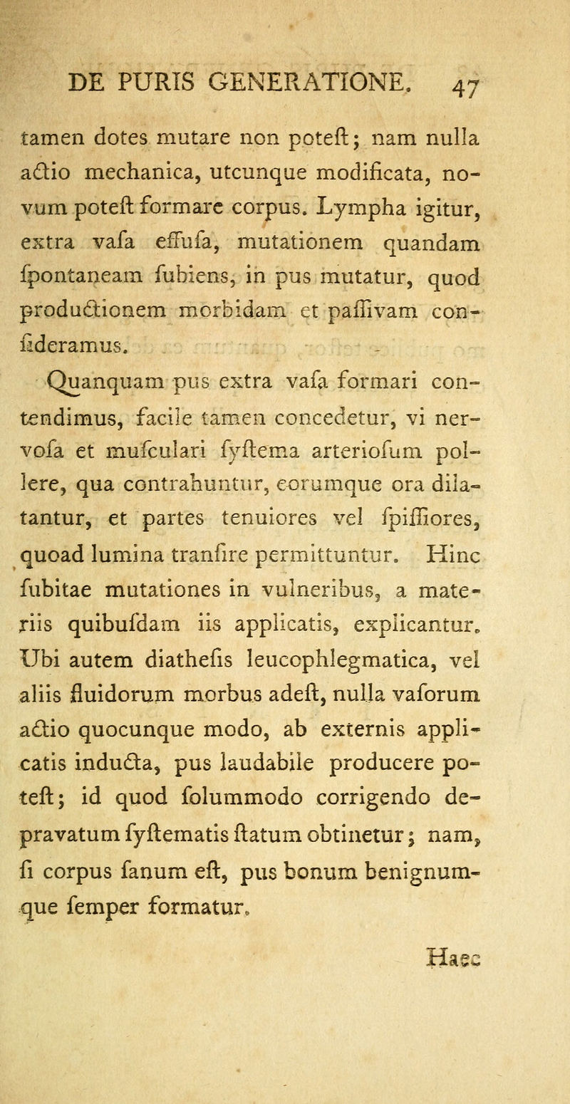 tamen dotes mutare non poteft; nam nulla a&io mechanica, utcunque modificata, no- vum poteft formare corpus, Lympha igitur, extra vafa effufa, mutationem quandam fpontaneam fubiens, in pus mutatur, quod productionem morbidam et paffivam con- fideramus. Quanquam pus extra vafa formari con- tendimus, facile tamen concedetur, vi ner- vofa et raufculari fyftema arteriofum pol- lere, qua contrahuntur, eorumque ora dila- tantur, et partes tenuiores vel fpifiiores, quoad lumina tranfire permittuntur. Hinc fubitae mutationes in vulneribus3 a mate- riis quibufdam iis applicatis, explicantur* Ubi autem diathefis leucophlegmatica, vel aliis fluidorum morbus adeft, nulla vaforum adtio quocunque modo, ab externis appli- catis indu&a, pus laudabile producere po- teft; id quod folummodo corrigendo de- pravatum fyftematis ftatum obtinetur; nam, fi corpus fanum eft, pus bonum benignum- que femper formatur, Hasc