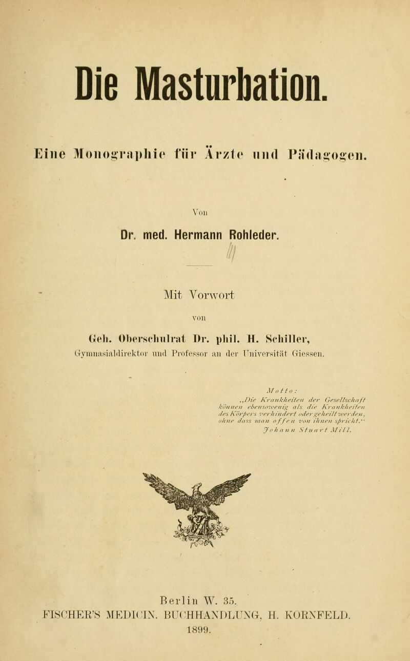 Die Masturbation. Eine Moii()grji])liio für Ärzte und P{i(I{iij,()i>en. Von Dr. med. Hermann Rohleder. Mit Vorwort (;eli. 01)erscliTilrat Dr. phil. H. Schnier, l-rvuiiiasialilirektor und Professor an der T^niversität C-Iiessen. Motto: ,JJir Kroiilcliriifii i/fr Gesellschnff können ebciiso-ivcnig als c//>' KranJihpiftfn Jpi Kih-pers verhindert oderf^ehritt iverden, ohne dnss man offen 7'on ihnen sfirirht. Johann StnnrI Mitl. Berlin W. 35. FISCHER'S MEDI(;iX. BUCHHANDLUNG, H. KOPtNFELD. 1899.