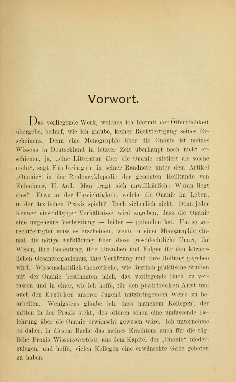 Vorwort. n 'as voiiiegende Werk, welches ich hiermit der Öffentlichkeit übergehe, bedarf, wie ich glaube, keiner Rechtfertignng seines Er- scheinens. Denn eine Monographie über die Onanie ist meines Wissens in Dentschland in letzter Zeit überhaupt noch nicht er- schienen. Ja, „eine Litteratnr über die Onanie existiert als solche nicht, sag-t Fürbringer in seiner Eandnote unter dem Ai'tikel „Onanie in der Realencyklopädie der gesamten Heilkunde von Eulenburg, II. Aufl. Man fi-agt sich unwillkürlich: Woran liegt dies? Etwa an der Unwichtigkeit, welche die Onanie im Leben, in der ärztlichen Praxis spielt? Doch sicherlich nicht. Denn jeder Kenner einschlägiger Verhältnisse wird zugeben, dass die Onanie eine ungeheure Verbreitung — leider — gefunden hat. Um so ge- rechtfertigter muss es erscheinen, wenn in einer Monographie ein- mal die nötige Aufklärung über diese geschlechtliche Unart, ihr AVesen, ihre Bedeutung, ihre Ursachen und Folgen für den körper- lichen Gesamtorganismus, ihi-e Verhütung und ihre Heilung gegeben wii'd. Wissenschaftlich-theoretische, Avie ärztlich-praktische Studien mit der Onanie bestimmten mich, das vorliegende Buch zu ver- fassen und in einer, wie ich hoffe, für den praktischen Arzt und auch den Erzieher unserer Jugend nutzbringenden Weise zu be- arbeiten. Wenigstens glaube ich, dass manchem Kollegen, der mitten in der Praxis steht, des öfteren schon eine umfassende Be- lehrung über die Onanie erwünscht gewesen wäre. Ich unternehme es daher, in diesem Buche das meines Erachtens auch für die täg- liche Praxis Wissenswerteste aus dem Kapitel der „Onanie nieder- zulegen, und hoffe, vielen KoUegen eine erwünschte Gabe geboten zu haben.
