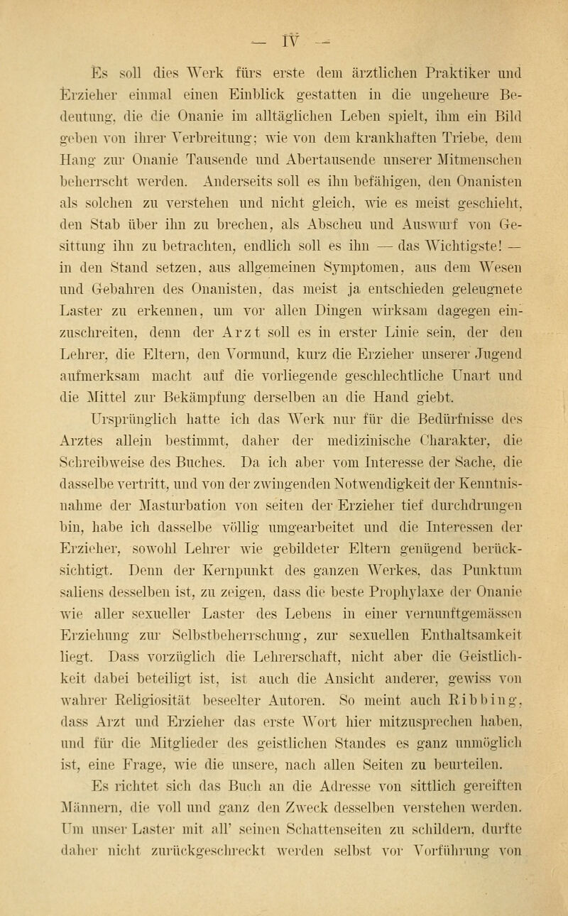 Es soll dies Werk fürs erste dem ärztlichen Praktiker und t^rzieher einmal einen Einblick gestatten in die ungelieiu'e Be- deutung, die die Onanie im alltäglichen Leben spielt, ihm ein Bild geben von ihrer Verbreitung; wie von dem krankhaften Triebe, dem Hang zur Onanie Tausende und Abertausende unserer Mitmenschen beherrscht werden. Anderseits soll es ihn befähigen, den Onanisten als solchen zu verstehen und nicht gleich, wie es meist geschieht, den Stab über ihn zu brechen, als Abscheu und Auswurf von Ge- sittung ihn zu betrachten, endlich soll es ihn — das Wichtigste! — in den Stand setzen, aus allgemeinen Symptomen, aus dem Wesen und Gebahren des Onanisten, das meist ja entschieden geleugnete Laster zu erkennen, um vor allen Dingen wii'ksam dagegen ein- zuschreiten, denn der Arzt soll es in erster Linie sein, der den Lehrer, die Eltern, den Vormund, kurz die Erzieher unserer Jugend aufmerksam macht auf die vorliegende geschlechtliche L^nart und die Mittel zur Bekämpfung derselben an die Hand giebt. Ursprünglich hatte ich das Werk nur für die Bedürfnisse des Arztes allein bestimmt, daher der medizinische Charakter, die Schreibweise des Buches. Da ich aber vom Interesse der Sache, die dasselbe vertritt, und von der zwingenden Notwendigkeit der Kenntnis- nahme der Masturbation von selten der Erzieher tief durchdrungen bin, habe ich dasselbe völlig umgearbeitet und die Interessen der Erzieher, sowohl Lehrer wie gebildeter Eltern genügend berück- sichtigt. Denn der Kernpunkt des ganzen Werkes, das Punktum saliens desselben ist, zu zeigen, dass die beste Prophj^laxe der Onanie wie aller sexueller Laster des Lebens in einer vernunftgemässen Erziehung zur Selbstbeherrschung, zur sexuellen Enthaltsamkeit liegt. Dass vorzüglich die Lehrerschaft, nicht aber die Geistlich- keit dabei beteiligt ist, ist auch die Ansicht anderer, gewiss von wahrer Religiosität beseelter Autoren. So meint auch Ribbing, dass Arzt und Erzieher das erste Wort hier mitzusprechen haben, und für die Mitglieder des geistlichen Standes es ganz unmöglich ist, eine Frage, wie die unsere, nach allen Seiten zu beurteilen. Es richtet sich das Buch an die Adresse von sittlich gereiften Männern, die voll und ganz den Zweck desselben verstehen werden. Um unser Laster mit all' seinen Schattenseiten zu schildern, durfte daher nicht zurückgeschieckt A\'e]den selbst vor Vorführung von