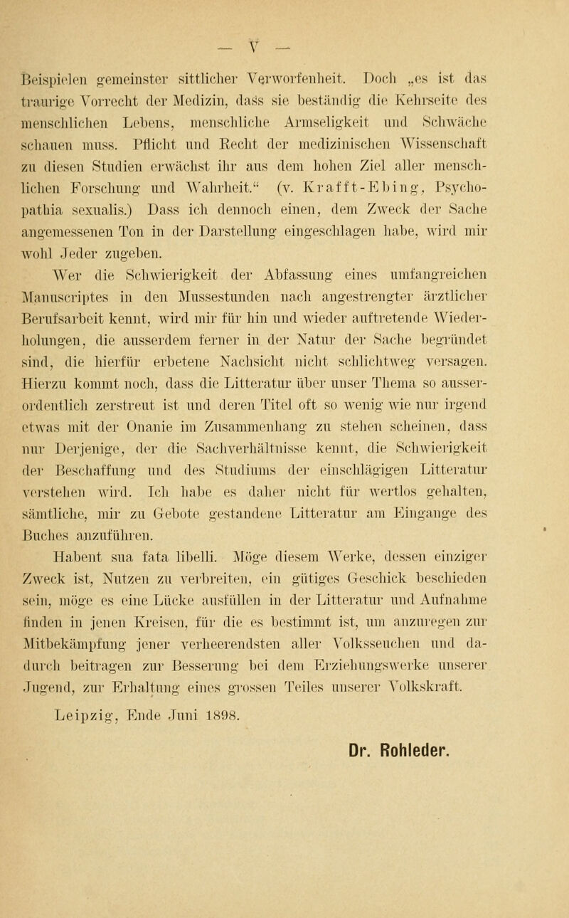 licispiclcii g-emeinstor sittliche]' Verworfenheit. Doch „(5S ist das traurige Vorrecht der Medizin, daf^s sie beständig die Kehrseite des menschlichen Lel)ens, menschliche Armseligkeit und Schwäche schauen muss. Pflicht und Recht der medizinischen Wissenschaft zu diesen Studien erwächst ihr aus dem hohen Ziel aller mensch- lichen Forschung und Wahrheit. (v. Krafft-Ebing, Psycho- pathia sexualis.) Dass ich dennoch einen, dem Zweck der Sache angemessenen Ton in der Darstellung (hingeschlagen habe, wird mir wohl Jeder zugeben. Wer die Schwierigkeit der Abfassung- eines umfangreichen jManuscriptes in den Mussestunden nach angestrengter ärztlicher Berufsarbeit kennt, wird mir füi- hin und wieder auftretende Wieder- holungen, die ausserdem ferner in der Natur der Sache Ijegründet sind, die hierfür erbetene Nachsicht nicht schlichtweg versagen. Hierzu kommt noch, dass die Litteratur über unser Thema so ausser- ordentlich zerstreut ist und deren Titel oft so wenig wie nur irgend etwas mit der Onanie im Zusammenhang zu stehen scheinen, dass nur Derjenige, der die SacJiverhältnisse kennt, die Schwierigkeit der Beschaffung und des Studiums der einschlägigen Litteratur verstehen wiid. Ich habe es dalier nicht für wertlos gehalten, sämtliche, mir zu Gel)(jte gestandeiu' Litteratur am Eingange des Buches anzuführen. Habent sua fata libelli. Möge diesem Werke, dessen einziger Zweck ist, Nutzen zu vei'breiten, ein gütiges Geschick beschieden sein, möge es eine Lücke ausfiillen in der Litteratur und Aufnahme finden in Jenen Kreisen, für die es bestimmt ist, um anzuregen zur Mitbekämptung jener verheerendsten aller Volksseuchen und da- durch beitragen zur Besserung bei dem Erziehungswerke unserer Jugend, zui' Erhaltung eines gi'ossen Teiles unserer V(dkskraft. Leipzig, Ende Juni 1898. Dr. Rohleder.