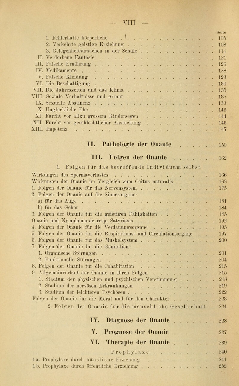 Seite 1. Fehlerhafte körperliche . . * 105 2. Verkehrte geistige Erziehung- 108 3. Gelegeuheitsursachen in der Schule 114 II. Verdorhene Fantasie 121 III. Falsche Ernährung 126 IV. Medikamente 128 V. Falsche Kleidung 129 VI. Die Beschäftigung 130 VII. Die Jahreszeiten und das Klima 135 VIII. Soziale Verhältnisse und Armut 137 IX. Sexuelle Abstinenz 139 X. Unglückliche Ehe 143 XI. Furcht vor allzu grossem Kindersegen 144 XII. Furcht vor geschlechtlicher Ansteckung 146 XIII. Impotenz • 147 II. Pathologie der Ouaiiie 150 III. Folgen der Onanie 162 1. Folgen für das betreffende Individuum selbst. Wirkungen des Spermaverlustes 166 Wirkungen der Onanie im Vergleich zum Coitus naturalis ... . . 16S 1. Folgen der Onanie für das Nervensystem 175 2. Folgen der Onanie auf die Sinnesorgane: a) für das Auge 181 b) für das Gehör 184 3. Folgen der Onanie für die geistigen Fähigkeiten 185 Onanie und Nymphomanie resp. Satyriasis 192 4. Folgen der Onanie für die Verdauungsorgane 195 5. Folgen dei' Onanie für die Eespirations- und Circulationsorgane . . . 197 6. Folgen der Onanie für das Muskelsystem 200 7. Folgen 'der Onanie für die Genitalien: 1. Organische Störungen 201 2. Funktionelle Stöiiingen 204 8. Folgen der Onanie für die Cohabitation 215 9. Allgemeinverlauf der Onanie in ihren Folgen 215 1. Stadium der physischen und psychischen Verstimmung 218 2. Stadium der nervösen Erkrankungen 219 3. Stadium der leichteren Psychosen 222 Folgen der Onanie für die Moral imd für den (Jharakter 223 2. Folgen der Onanie für die menschliche Gesellschaft . 224 IV. Diagnose der Onanie 228 y. Prognose der Onanie 227 YI. Therapie der Onanie 239 Prophylaxe . . 240 la. Prophylaxe durch liausliehe Erziehung . 241 Ib. Prophylaxe dui'cli öffentliche Erziehung 252