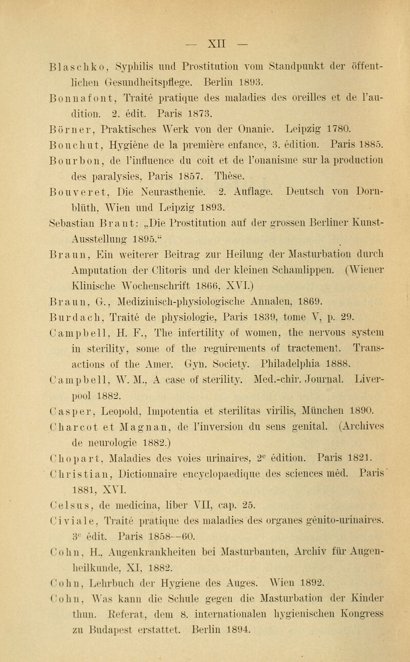 Blascliko, Syphilis und Prostitution vom Standpunkt der öffent- liclien GesmidlieitspHege. Berlin 1893. Bonnafont, Traite pratique des maladies des oreilles et de l'au- dition. 2. edit. Paris 1873. Börner, Praktisches Werk von der Onanie. Leipzig 1780. Bouchut, H^'giene de la premiere enfance, 3. edition. Paris 1885. Bourbon, de l'influence du coit et de l'onanisme sur la production des paralysies, Paris 1857. These. Bouveret, Die Neurasthenie. 2. Auflage. Deutsch von Dorn- blüth. Wien und Leipzig 1893. Sebastian Braut: ..Die Prostitution auf der grossen Berliner Kunst- AussteUung 1895.-' Braun, Ein weiterer Beitrag zur Heilung der Mastiu-bation durch Amputation der Clitoris und der kleinen Schamlippen. (Wiener Klinische Wochenschrift 1866, XVI) Braun, Gr., Medizinisch-physiologische Annalen, 1869. Burdach, Traite de phj^siologie, Paris 1839, tome V, p. 29. Campbell, H. F., The infertility of women, the nervous System in sterility, souie of the reguirements (^f tractement. Trans- actions of the Anier. Gyii. Society. Philadelphia 1888. C a m p b e 11, W. M., A case of sterilit3\ Med.-chir. Journal. Liver- pool 1882. Casper, Leopold, Impotentia et sterilitas virilis, München 1890. Charcot et Magnan, de 1'Inversion du sens genital. (Archives de neurologie 1882.) Chopart, Maladies des voies urinaires, 2^ edition. Paris 1821. Christian, Dictiomiaire encyclopaedique des sciences med. Paris' 1881, XVI Celsus, de medicina, liber VII, cap. 25. Civiale, Traite pratique des maladies des organes genito-urinaii-es. 3^^^ edit. Paris 1858--60. C 0 h n. H., Augenkrankheiten bei Masturbanten, Archiv für Augen- heilkunde, XI, 1882. Cohn, Lehrbuch der Hygiene des Auges. Wien 1892. (lohn. Was kann die Schule gegen die Masturbation der Kinder tlmn. Referat, dem 8. internationalen hygienischen Kongi^ess zu Budapest erstattet. Berlin 1894.