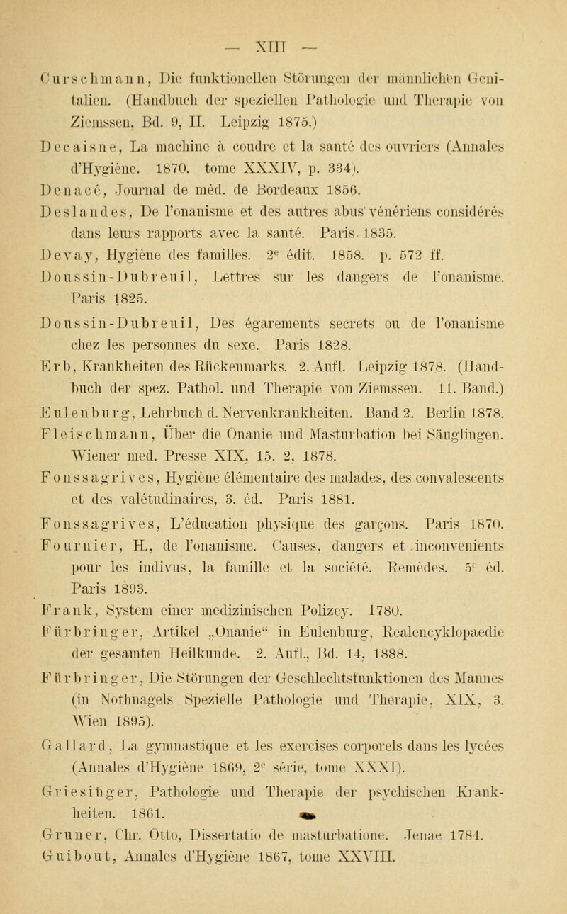(! Urs eil 111 an n, Dm t'iinktioiiellen »Stürungeii der iiiäiiiiliclren (7011!- talieii. (Handbuch der speziellen Pathologie und Therapie von Ziemssen, Bd. 9, IL Leipzig- 1875.) D e c a i s n e, La machiiie ä coudre et la sante des ouvricrs (Annales d'Hygiene. 1870. tome XXXIV, p. 334). Denace^ Journal de med. de Bordeaux 1856. Des hin des, De l'onanisnie et des autres abus'veneriens eonsideres dans leurs rapports avec la sante. Paris. 1835. Devay, Hygiene des famiUes. 2'- edit. 1858. p. 572 ff. Doussin-Dubreuil, Lettres sur les dangers de ronanisme. Paris 1825. Doussin-Dubreuil, Des egarements secrets ou de l'onanisme cliez les persoimes du sexe. Paris 1828. Erb, Krankheiten des Eückenmarks. 2. Aufl. Leipzig 1878. (Hand- buch der spez. Pathol. und Therapie von Ziemssen. 11. Band.) Eule 11 b u r g, Lehrbuch d. Nervenkrankheiten. Band 2. Berlin 1878. F1 e i s c h m a n n, Über die Onanie und Masturbation Ijei Säuglingen. AViener med. Presse XIX, 15. 2, 1878. F 0 n s s a g r i V e s, Hygiene elementaire des malades, des convalescents et des valetudinaires, 3. ed. Paris 1881. Fonssagrives, L'education physiciue des garcons. Paris 1870. Fournier, H., de ronanisme. C'auses, dangers et .inconvenients pour les indivus, la famille et la societe. Eemedes. S ed. Paris 1893. Frank, System einer medizinischen Polizey. 1780. Fürbring er, Artikel „Onanie in Eulenburg, Realencyklopaedie der gesamten Heilkunde. 2. Aufl., Bd. 11, 1888. F ü r b r i u g e r, Die Störungen der Geschlechtsfunktionen des ]\Iannes (in Nothnagels Spezielle Pathologie und Therapie. XIX, 3. Wien 1895). G a 11 a r d, La gymnastique et les exercises corporels dans les lycees (Annales d'Hygiene 1869, 2'- serie, tome XXXI). Griesiiiger, Pathologie und Therapie der psychischen Krank- heiten. 1861. ^ Grüner, Chr. Otto, Dissertatio de masturbatione. Jenae 1784. Guibout, Aimales d'Hygiene 1867, tome XXVIII.