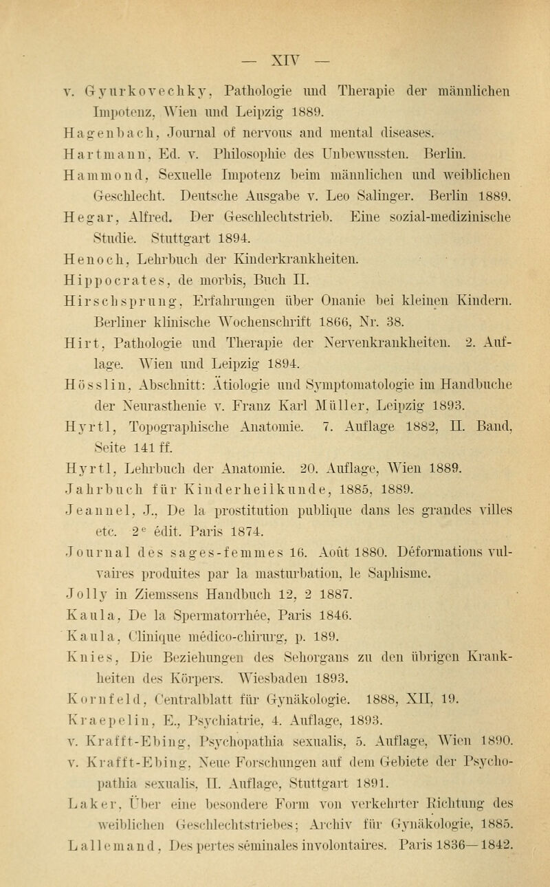 V. Gyurkovecliky. Patliologie und Therapie der mäiiuliclien Impotenz, AMeu und Leipzig 1889. Hagenbach, Journal of nervous and mental diseases. Hart mann. Ed. v. Philosophie des Unbewussten. Berlin. Hammoud, Sexuelle Impotenz beim männlichen und weiblichen Geschlecht. Deutsche Ausgabe v. Leo Salinger. Berlin 1889. Hegar, Alfred. Ber Geschlechtstrieb. Eine sozial-medizinische Studie. Stuttgart 1894. Henoch, Lehrbuch der Kinderkrankheiten. Hippocrates, de morbis, Buch II. Hirsch Sprung, Erfahrungen über Onanie bei kleinen Kindern. Berliner klinische Wochenschi'ift 1866, Nr. 38. Hirt. Pathologie und Therapie der Nervenkrankheiten. 2. Auf- lage. Wien und Leipzig 1894. H ö s s 1 i n, Abschnitt: Ätiologie und Symptomatologie im Handbuche der Neurasthenie y. Franz Karl Müller, Leipzig 1893. Hyrtl, Topographische Anatomie. 7. Auflage 1882, II. Band, Seite 141 ff. Hyrtl, Lehrbuch der Anatomie. 20. Auflage, Wien 1889. Jahrbuch für Kinderheilkunde, 1885, 1889. Jeannel, J., De la Prostitution publique dans les grandes villes etc. 2^^ edit. Paris 1874. Journal des s a g e s - f e m m e s 16. Aoüt 1880. Deformations vul- vaires produites par la masturbation, le Saphismc. Jolly in Ziemssens Handbuch 12, 2 1887. Kaula, De la Spermatorrhee, Paris 1846. Kaula, Olinique medico-chirurg, p. 189. Knies, Die Beziehungen des Sehorgans zu den übrigen Krank- heiten des Körpers. Wiesbaden 1893. Kornfeld, Centralblatt für Gynäkologie. 1888, XII, 19. Kraepelin, E., Psychiatrie, 4. Auflage, 1893. V. Krafft-Ebing. Psychopathia sexualis, 5. Auflage, AVien 1890. V. Krafft-Ebing, Neue Forschungen auf dem Gebiete der Psycho- pathia sexualis, II. Auflage, Stuttgart 1891. Laker, Über eine besondere Form von verkehrter lliclitung des weiblichen Geschlechtstriebes; Archiv für Gynäkologie, 1885. L a 11 e m a n d, Des pertes seminales involontaii-es. Paris 1836—1842.