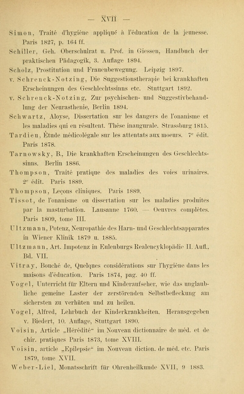 Simon, Traite (riiyj>ieiu> appliciiK^ ä Teducation de la jcimesse. Paris 1827, p. 164 ff. Schiller. (Tt^li. (Jberscliiürat u. Prof. in Giesson, Handbuch der praktischen Pädagogik, 8. Auflage 1894. Scliolz, Prostitution nnd Franonbewegung. Leipzig 18i)7. V. Schrenck-Notzing, Die Snggestionstlierapie bei krankhaften Erscheinungen des Geschlechtssinns etc. Stuttgart 1892. V. Schrenck-Notzing, Zur psychischen- und Suggestivbehand- hmg der Neurasthenie, Berlin 1894. Schwartz, Aloyse, Dissertation sur les dangers de l'onanisme et les maladies qui en resultent. These inaugurale. Strassburg 1815. T a r d i e u, Etüde medicolegale sur les attentats aux moeurs. 7*^ edit. Paris 1878. Tarnowsky, B., Die krankhaften Erscheinungen des Geschlechts- sinns. Berlin 188ß. T h 0 m p s 0 n , Traite pratique des maladies des voies urinaires. 2-^ edit. Paris 1889. Thompson, Lecons cliniques. Paris 1889. Tissot, de ronanisme ou dissertation sur les maladies produites par la masturbation. Lausanne 1760. — Oeuvr(^s completes. Paris 1809, tome ILL. U11 zmann, Potenz, Neuropathie des Harn- und Geschlechtsapparates in Wiener Klinik 1879 u. 1885. U11 z m a n n, Art. Lnpotenz in Eulenburgs Eealencyklopädio IL Aufl., Bd. YIL Yitra5\ Pouche de, Quelques considerations sur rhygiene dans les maisons d'education. Paris 1874, pag. 40 ff. V 0 g e 1, Unterricht für Eltern und Kinderaufseher, wie das unglaub- liche gemeine Laster der zerstörenden Selbstbefleckung am sichersten zu verhüten und zu heilen. Vogel, Alfred, Lehrbuch der Kinderki*ankheiten. Herausgegeben V. Biedert, 10. Auflage, Stuttgart 1890. Voisin, Article „Heredite*' im Nouveau dictionnaire de med. et de chii\ pratiques Paris 1873, tome XVIII. Voisin, article „Epilepsie im Nouveau diction. de med. etc. Paris 1879, tome XVII.