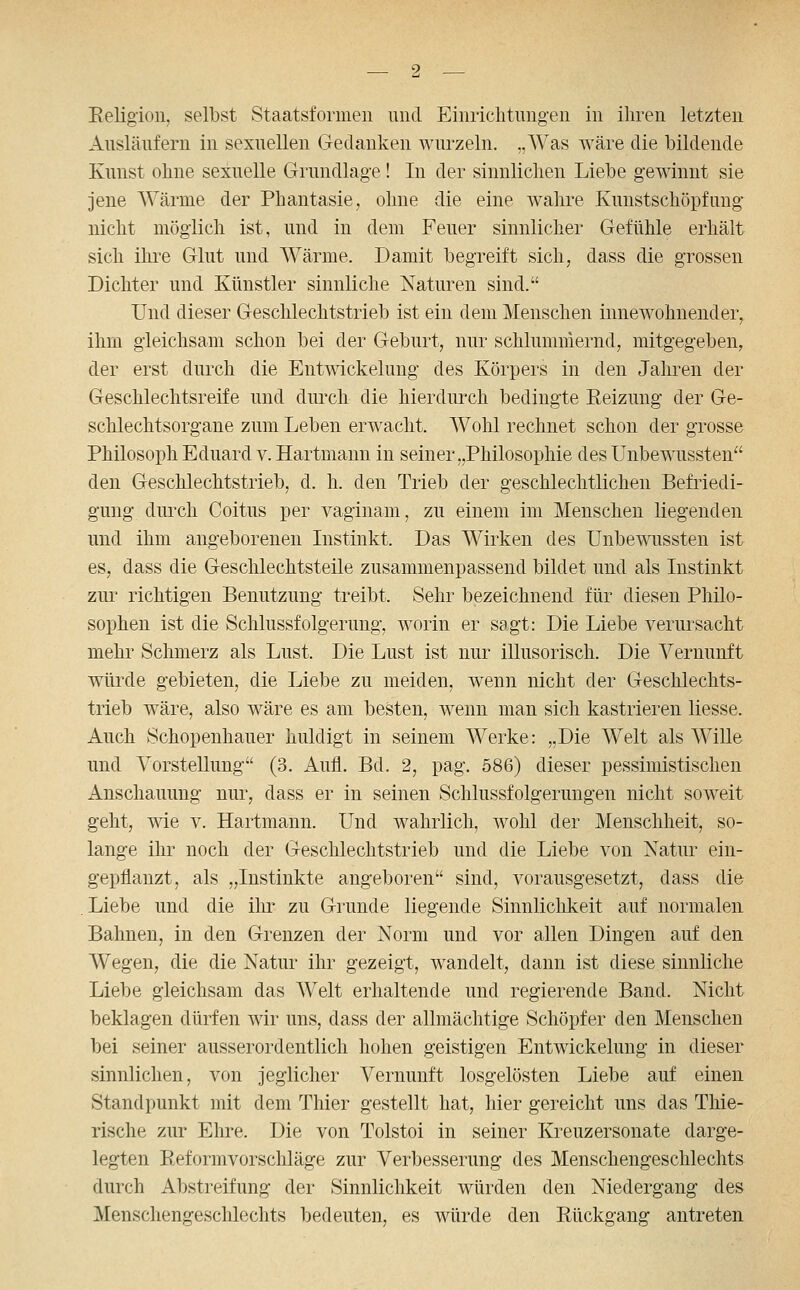Eeligioii, selbst Staatsformeii und Eiiiriclitimg-en in ihren letzten Ausläufern in sexuellen Gedanken wurzeln. „Was wäre die bildende Kunst ohne sexuelle Grundlage! In der sinnliclien Liebe gewinnt sie jene Wärme der Phantasie, ohne die eine wahre Kunstschöpfung nicht möglich ist, und in dem Feuer sinnlicher Gefühle erhält sich ihi-e Glut und Wärme. Damit begreift sich, dass die grossen Dichter und Künstler sinnliche Naturen sind. Und dieser Geschlechtstrieb ist ein dem Menschen innewohnender, ihm gleichsam schon bei der Geburt, nur schlummernd, mitgegeben, der erst durch die Entmckeluug des Körpers in den Jahren der Geschlechtsreife und diu'ch die hierdurch bedingte Eeizung der Ge- schlechtsorgane zum Leben erwacht. Wohl rechnet schon der grosse Philosoph Eduard v. Hartmann in seiner „Philosophie des Unbewussten den Geschlechtstrieb, d. h. den Trieb der geschlechtlichen Befriedi- gung durch Coitus per vaginam, zu einem im Menschen liegenden und ihm angeborenen Listinkt. Das Wirken des Unbewussten ist es, dass die Geschlechtsteile zusammenpassend bildet und als Listinkt zur richtigen Benutzung treibt. Sehr bezeichnend für diesen Philo- sophen ist die Schlussfolgerung, worin er sagt: Die Liebe verursacht mehr Schmerz als Lust. Die Lust ist nur illusorisch. Die Vernunft würde gebieten, die Liebe zu meiden, wenn nicht der Geschlechts- trieb wäre, also wäre es am besten, wenn man sich kastrieren liesse. Auch Schopenhauer huldigt in seinem Werke: „Die Welt als Wille und Vorstellung (3. Aufl. Bd. 2, pag. 586) dieser pessimistischen Anschauung nur, dass er in seinen Schlussfolgerungen nicht soweit geht, wie v. Hartmann. Und wahrlich, wohl der Menschheit, so- lange ihr noch der Geschlechtstrieb und die Liebe von Xatur ein- gepflanzt, als „Instinkte angeboren sind, vorausgesetzt, dass die . Liebe und die iln* zu Grunde liegende Sinnliclikeit auf normalen Bahnen, in den Grenzen der Norm und vor allen Dingen auf den Wegen, die die Natur ihr gezeigt, wandelt, dann ist diese sinnliche Liebe gleichsam das Welt erhaltende und regierende Band. Nicht beklagen dürfen wir uns, dass der allmächtige Schöpfer den Menschen bei seiner ausserordentlich hohen geistigen Entwickelung in dieser sinnlichen, von jeglicher Vernunft losgelösten Liebe auf einen Standpunkt mit dem Thier gestellt hat, hier gereicht uns das Thie- rische zur Eln-e. Die von Tolstoi in seiner Kreuzersonate darge- legten Reformvorschläge zur Verbesserung des Menschengeschlechts durch Abstreifung der Sinnlichkeit würden den Niedergang des Menschengeschlechts bedeuten, es würde den Rückgang antreten