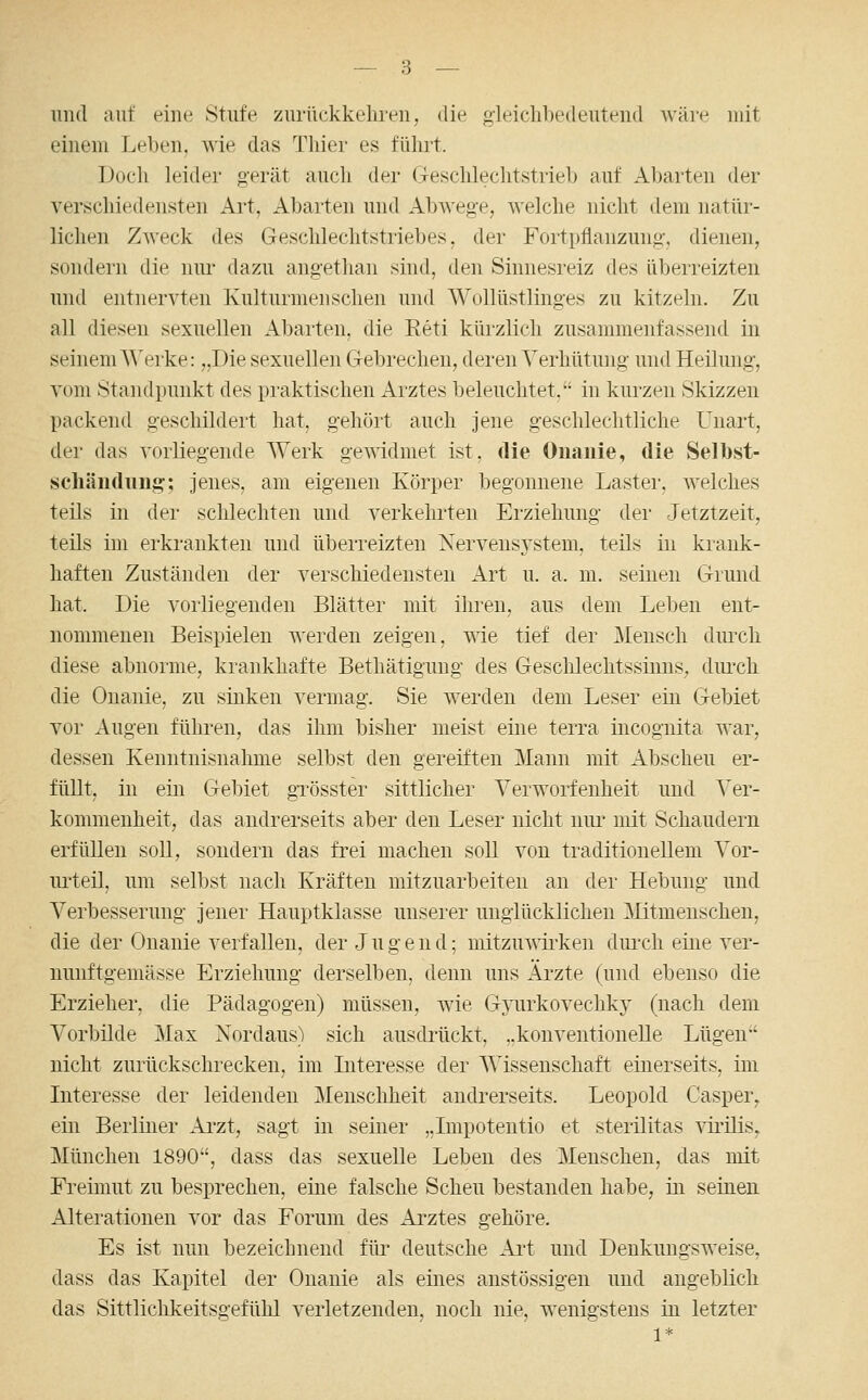 und auf eine Stufe zurückkehren, die gleichbedeutend wäre ndt einem Leben, wie das Thier es führt. Doch leider gerät auch der Geschlechtstrieb auf Abarten der verschiedensten Art, Abarten und Abwege, welche nicht dem natür- lichen Zweck des Geschlechtstriebes, der Fortpflanzung-, dienen, sondern die um- dazu angethan sind, den Sinnesreiz des überreizten und entnervten Kulturmenschen und Wollüstlinges zu kitzeln. Zu all diesen sexuellen Abarten, die Eeti küizlich zusammenfassend in seinem Werke: „Die sexuellen Gebrechen, deren Verhütung und Heilung, vom Standpunkt des praktischen xlrztes beleuchtet, in kui-zen Skizzen packend geschildert hat, gehört auch jene geschlechtliche Unart, der das vorliegende Werk gewidmet ist, die Onauie, die Selbst- schänduufij; jenes, am eigenen Körper begonnene Lastei-, welches teils in der schlechten und verkehrten Erziehung der Jetztzeit, teils im erkrankten und überreizten Nervensj'stem, teils in krank- haften Zuständen der verschiedensten Art u. a. m. seinen Grund hat. Die vorliegenden Blätter mit ihren, aus dem Leben ent- nommenen Beispielen werden zeigen, wie tief der ]\Ieusch durch diese abnorme, krankhafte Bethätiguug des Geschlechtssinns, diu'ch die Onanie, zu sinken vermag. Sie werden dem Leser ein Gebiet vor Augen führen, das ihm bisher meist eine terra incognita war, dessen Kenntnisnahme selbst den gereiften Mann mit Abscheu er- füllt, in ein Gebiet gxösster sittlicher Verworfenheit und Ver- kommenheit, das andrerseits aber den Leser nicht nui' mit Schaudern erfüllen soll, sondern das frei machen soll von traditionellem Vor- urteil, um selbst nach Kräften mitzuarbeiten an der Hebung und Verbesserung jener Hauptklasse unserer unglücklichen Mitmenschen, die der Onanie verfallen, der J u g e n d; mitzuwii'ken diu-ch eine ver- nmiftgemässe Erziehung derselben, denn uns Ärzte (und ebenso die Erzieher, die Pädagogen) müssen, wie G3'urkovechky (nach dem Vorbilde Max Xordaus) sich ausdrückt, ..konventionelle Lügen nicht zurückschrecken, im Literesse der Wissenschaft einerseits, im Interesse der leidenden Menschheit andrerseits. Leopold Casper^ ein Berliner Ai'zt, sagt in seiner „Impotentio et sterilitas virilis,. München 1890, dass das sexuelle Leben des Menschen, das mit Freimut zu besprechen, eine falsche Scheu bestanden habe, in seinen Alterationen vor das Forum des Arztes gehöre. Es ist nun bezeichnend für deutsche Ai't und Denkungsweise, dass das Kapitel der Onanie als eines anstössigen und augeblich das Sittlichkeitsgefülü verletzenden, noch nie, wenigstens in letzter 1*