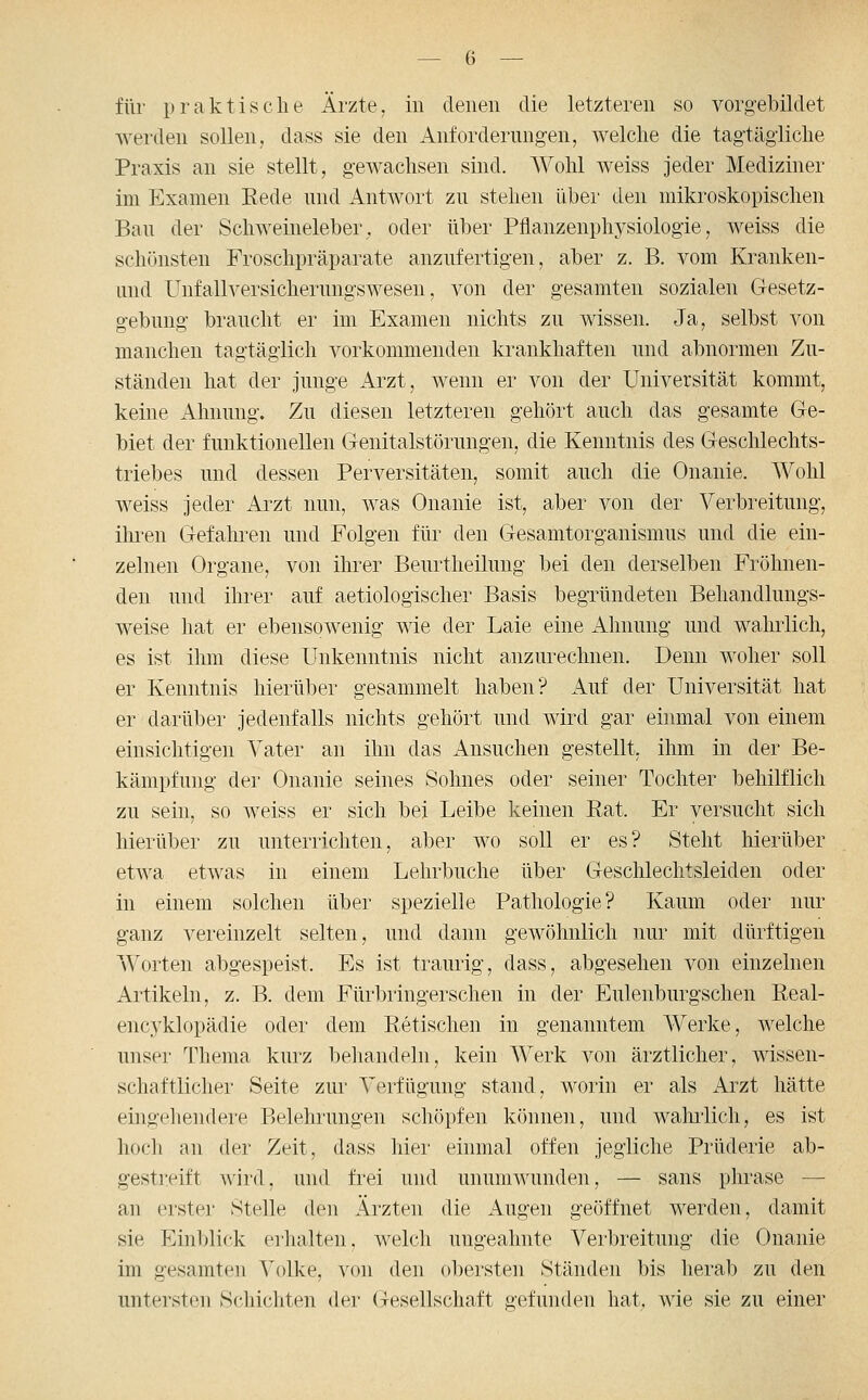 für praktische Ärzte, in denen die letzteren so vorgebildet werden sollen, dass sie den Anforderungen, welche die tagtägliche Praxis an sie stellt, gewachsen sind. Wohl weiss jeder Mediziner im Examen Rede und Antwort zu stehen über den mikroskopischen Bau der Schweineleber, oder über Pflanzenphysiologie, weiss die schönsten Froschpräparate anzufertigen, aber z. B. vom Kranken- und Unfallversicherungswesen, von der gesamten sozialen G-esetz- gebung braucht er im Examen nichts zu wissen. Ja, selbst von manchen tagtäglich vorkommenden krankhaften und abnormen Zu- ständen hat der junge Aizt, wenn er von der Universität kommt, keine Ahnung. Zu diesen letzteren gehört auch das gesamte Ge- biet der funktionellen Genitalstörungen, die Kenntnis des Geschlechts- triebes und dessen Perversitäten, somit auch die Onanie. Wohl weiss jeder Ai^zt nun, was Onanie ist, aber von der Verbreitung, ihi'en Gefahren und Folgen für den Gesamtorganismus und die ein- zelnen Organe, von ihrer Beurtheilung bei den derselben Fröhnen- den und ihrer auf aetiologischer Basis begründeten Behandlungs- weise hat er ebensowenig wie der Laie eine Ahnung und wahrlich, es ist ihm diese Unkenntnis nicht anzurechnen. Denn woher soll er Kenntnis hierüber gesammelt haben? Auf der Universität hat er darüber jedenfalls nichts gehört und wird gar einmal von einem einsichtigen Vater an ihn das ilnsuchen gestellt, ihm in der Be- kämpfung der Onanie seines Sohnes oder seiner Tochter behilflich zu sein, so weiss er sich bei Leibe keinen Rat. Er versucht sich hierüber zu unterrichten, aber wo soll er es? Steht hierüber etwa etwas in einem Lehrbuche über Geschlechtsleiden oder in einem solchen über spezielle Pathologie? Kaum oder nur ganz vereinzelt selten, und dann gewöhnlich nur mit dürftigen Worten abgespeist. Es ist traurig, dass, abgesehen von einzelnen Artikeln, z. B. dem Fürbringerschen in der Eulenburgschen Real- encyklopädie oder dem Retischen in genanntem Werke, welche unser Thema kurz behandeln, kein Werk von ärztlicher, wissen- schaftlicher Seite zur Verfügung stand, worin er als Arzt hätte eingehendei'e Belehrungen schöpfen können, und wahrlich, es ist hoch an der Zeit, dass hiei' einmal offen jegliche Prüderie ab- gestreift wird, und frei und unumwunden, — sans phrase — an erster Stelle (k^n Ärzten die Augen geöffnet werden, damit sie Einblick erhalten, welch ungeahnte Verbreitung die Onanie im gesamten Volke, von den obersten Ständen bis herab zu den untersten Schichten der Gesellschaft gefunden hat, wie sie zu einer