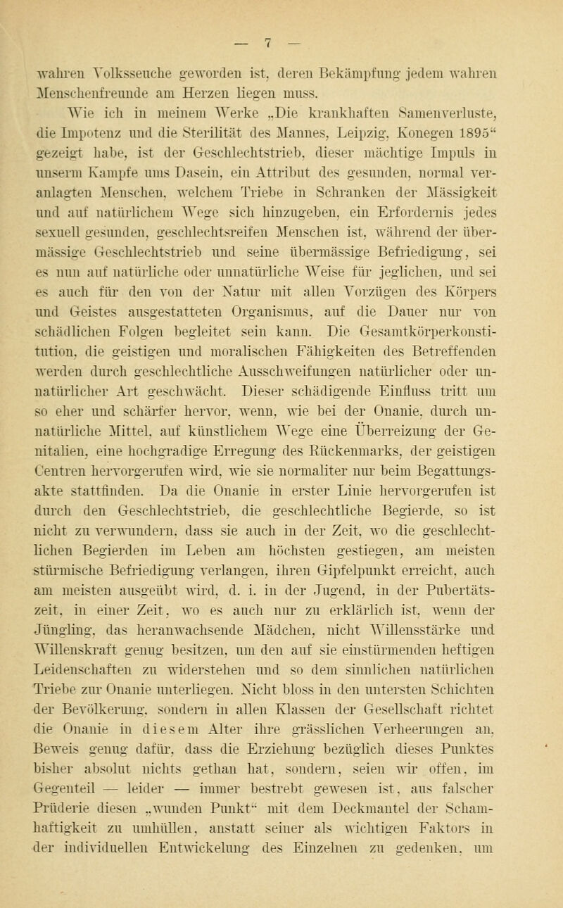 walu'en Volksseuche geworden ist. deren Bekämpfung jedem wahren Menschenfreunde am Heizen liegen muss. Wie ich in meinem Werke ,.Die krankhaften Samen Verluste, die Impotenz und die Sterilität des Mannes, Leipzig. Konegen 1895 gezeigt habe, ist der Geschlechtstrieb, dieser mächtige Impuls in nnserm Kampfe ums Dasein, ein Attribut des gesunden, normal ver- anlagten ^Menschen, welchem Triebe in Schranken der Massigkeit und auf natürlichem Wege sich hinzugeben, ein Erfordernis jedes sexuell gesunden, geschlechtsreifen Menschen ist, während der über- mässige Geschlechtstrieb und seine übermässige Befr'iedigung, sei es nun auf natürliche oder unnatürliche Weise für jeglichen, und sei es auch füi* den von der Xatur mit allen Vorzügen des Körpers und Geistes ausgestatteten Organismus, auf die Dauer nur von schädlichen Folgen begleitet sein kann. Die Gesamtkörperkonsti- tution, die geistigen und moralischen Fähigkeiten des Betreffenden werden dui'ch geschlechtliche Ausschweifungen natürlicher oder un- natürlicher Art geschwächt. Dieser schädigende Einiluss tritt um so eher und schärfer hervor, wenn, wie bei der Onanie, durch un- natürliche Büttel, auf künstlichem VCege eine Überreizung der Ge- nitalien, eine hochgradige Erregung des Eückenmarks, der geistigen Centren hervorgerufen vnrd, wie sie normaUter nur beim Begattuugs- akte stattfinden. Da die Onanie in erster Linie hervorgerufen ist durch den Geschlechtstrieb, die geschlechtliche Begierde, so ist nicht zu ver-^imdern. dass sie auch in der Zeit, wo die geschlecht- ücheu Begierden im Leben am höchsten gestiegen, am meisten stüi^mische Befriedigung verlangen, ihren Gipfelpunkt erreicht, auch am meisten ausgeübt wird, d. i. in der Jugend, in der Pubertäts- zeit, in einer Zeit, wo es auch nur zu erklärlich ist, wenn der Jüngling, das heranwachsende Mädchen, nicht Willensstärke und Willenskraft genug besitzen, um den auf sie einstürmenden heftigen Leidenschaften zu widerstehen und so dem sinnlichen natürlichen Triebe zur Onanie unterliegen. Nicht bloss in den untersten Schichten der Bevölkerung, sondern in allen Klassen der Gesellschaft richtet die Onanie in diesem Alter ihi^e grässUchen Verheerungen an. Beweis genug dafür, dass die Erziehung bezüglich dieses Punktes bisher absolut nichts getlian hat, sondern, seien t\tl- ofren. im Gegenteil — leider — immer bestrebt gewesen ist. aus falscher Prüderie diesen „wunden Punkt mit dem Deckmantel der Scham- haftigkeit zu umhüllen, anstatt seiner als nichtigen Faktors in der individuellen Ent^^■ickelung des Einzelnen zu gedenken, um