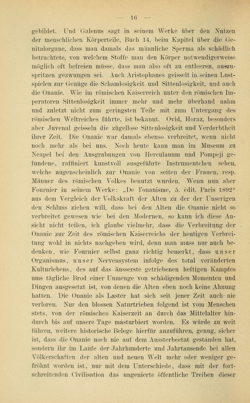gebildet. Und Cxalenus sagt in seinem Werke über den Nutzen dei- menschlichen Körperteile, Buch 14, beim Kapitel über die Ge- nitalorgane, dass man damals das männliche Sperma als schädlich betrachtete, von welchem Stoffe man den Körper notwendigerweise möglich oft befreien müsse, dass man also oft zu entleeren, auszu- spritzen gezwungen sei. Auch Aristophanes geisselt in seinen Lust- spielen zur Genüge die Schamlosigkeit und Sittenlosigkeit, und auch die Onanie. Wie im römischen Kaiserreich untei' den römischen Im- peratoren Sittenlosigkeit immer mehr und mehr überhand nahm und zuletzt nicht zum geringsten Teile mit zum Untergang des römischen Weltreiches führte, ist bekannt. Ovid, Horaz, besonders aber Juvenal geissein die zügellose Sittenlosigkeit und Verderbtheit ihrer Zeit. Die Onanie war dam^als ebenso verbreitet, wenn nicht noch mehr als bei uns. Noch heute kann man im Museum zu Neapel bei den Ausgrabungen von Herculanum und Pompeji ge- fundene, raffiniert kunstvoll ausgeführte lustrunientchen sehen, welche augenscheinlich zur Onanie von selten der Frauen, resp. Männer des römischen Volkes benutzt wurden. Wenn nun aber Fournier in seinem Werke: ,,De l'onanisme, 5. edit. Paris 1892 aus dem Vergleich der Volkskraft der Alten zu der der Unserigen den Schluss ziehen will, dass bei den Alten die Onanie nicht so verbreitet gewesen wie bei den Modernen, so kann ich diese An- sicht nicht teilen, ich glaube vielmehr, dass die Verbreitung der Onanie zur Zeit des römischen Kaiserreichs der heutigen Verbrei- tung wohl in nichts nachgeben wird, denn man muss nur auch be- denken, wie Fournier selbst ganz richtig bemerkt, dass unser Organismus, unser Nervensystem infolge des total veränderten Kulturlebens, des auf das äusserste getriebenen heftigen Kampfes ums tägliche Brod einer Unmenge von schädigenden Momenten und Dingen ausgesetzt ist, von denen die Alten eben noch keine Ahnung hatten. Die Onanie als Laster hat sich seit jener Zeit auch nie verloren. Nur den blossen Naturtrieben folgend ist vom Menschen stets, von der römischen Kaiserzeit an durch das Mittelalter hin- durch bis auf unsere Tage masturbiert worden. Es würde zu weit führen, weitere historische Belege hierfür anzuführen, genug, sicher ist, dass die Onanie noch nie auf dem Aussterbeetat gestanden hat, sondern iln- im Laufe der Jahrhunderte und Jahrtausende bei allen Völkerschaften der alten und neuen Welt mehr oder weniger ge- fröhnt worden ist, nur mit dem Unterschiede, dass mit der fort- schreitenden Civilisation das ungenierte öffentliche Treiben dieser