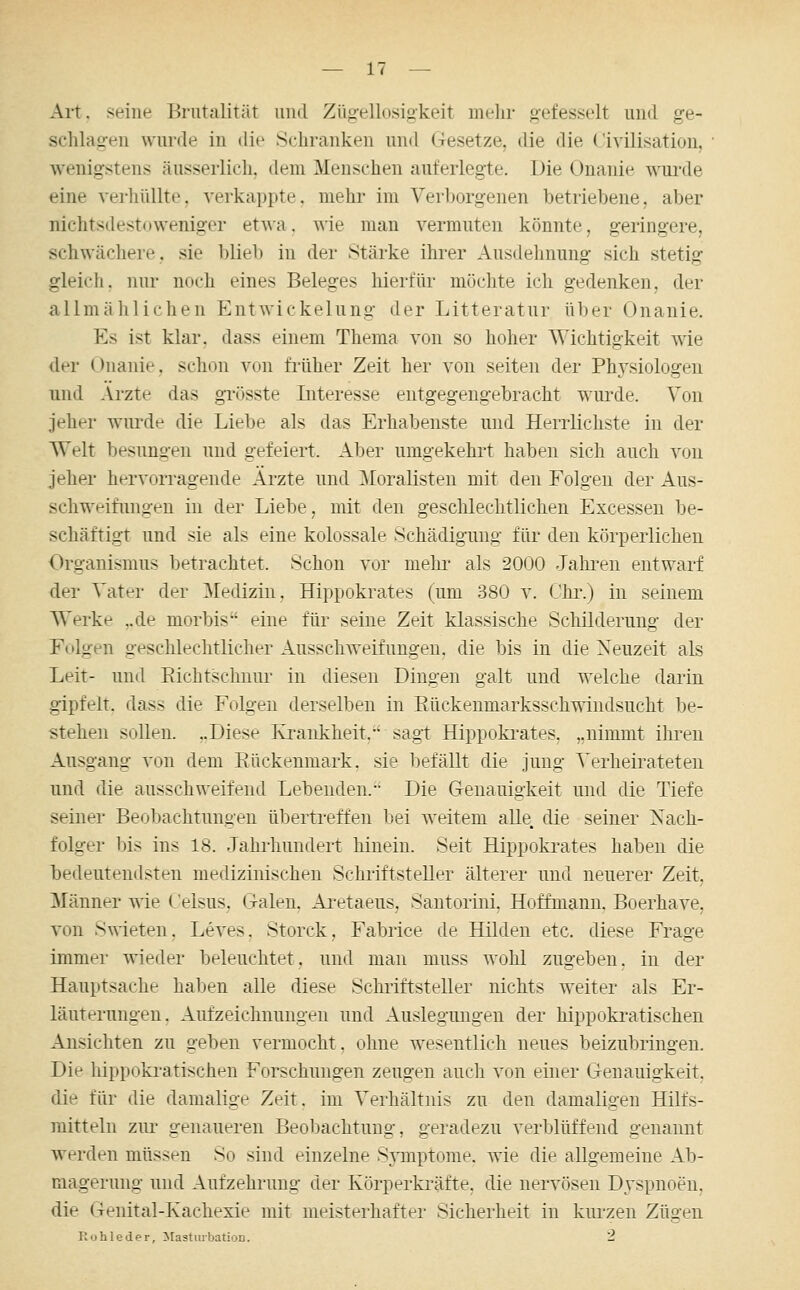 Art. seine Brutalität und Zügellusigkeit mehr gefesselt und ge- schlagen wurde in die Schranken und Gesetze, die die Civilisation, wenigstens äusserlich, dem Menschen auferlegte. Die Onanie wui'de eine vei-hüllte. verkappte, mehr im Verljorgenen betriebene, aber nichtsdestuweniger etwa, wie man vermuten könnte, geringere, schwächere, sie blieb in der Stärke ihrer Ausdehnung sich stetig gleicli. nur noch eines Beleges hierfür möchte ich gedenken, der allmählichen Entwickelung der Litteratur über Onanie. Es ist klar, dass einem Thema von so hoher Wichtigkeit wie der Onanie, sch(Mi von filiher Zeit her von selten der Physiologen und Arzte das gTüsste Interesse entgegengebracht wurde. Von jeher wiu'de die Liebe als das Erhabenste und Herrlichste in der Welt besungen und gefeiert. Aber umgekehrt haben sich auch von jeher hervorragende Arzte und Moralisten mit den Folgen der Aus- schweifungen in der Liebe, mit den geschlechtlichen Excessen be- schäftigt und sie als eine kolossale Schädigung für den körperlichen Organismus betrachtet. Schon vor mehi' als 2000 Jalu-en entwarf der Vater der Medizin, Hippokrates (um 380 v. Chr.) in seinem Werke ,.de morbis eine für seine Zeit klassische Schilderung der Folgen geschlechtlicher Ausschweifungen, die bis in die Neuzeit als Leit- und Kichtschnur in diesen Dingen galt und welche darin gipfelt, dass die Folgen derselben in Eückenmarksschwindsucht be- stehen sollen. „Diese Krankheit, sag-t Hippoki-ates, „nimmt ihren Ausgang von dem Rückenmark, sie befällt die jung Verheirateten und die ausschweifend Lebenden. Die Genauigkeit und die Tiefe seiner Beobachtungen übertreffen bei weitem alle, die seiner Nach- folger bis ins 18. Jahi-hundert hinein. Seit Hippokrates haben die bedeutendsten medizinischen Schriftsteller älterer und neuerer Zeit, Männer wie ('elsus, Galen. Aretaeus, Santorini, Hoffmann. Boerhave, von Swieten. Leves, Storck, Fabrice de Hilden etc. diese Frage immer wieder beleuchtet, und man muss wohl zugeben, in der Hauptsache haben alle diese Schriftsteller nichts weiter als Er- läuterungen. Aufzeichnungen und Auslegungen der hippoki-atischen Ansichten zu geben vermocht. ohne wesentlich neues beizubringen. Die hippokratischen Forschungen zeugen auch von einer Genauigkeit, die für die damalige Zeit, im Verhältnis zu den damaligen Hilfs- mitteln zm* genaueren Beol)achtung, geradezu verblüffend genannt werden müssen So sind einzelne Symptome, wie die allgemeine Ab- magerung und Aufzehrung der Körperkräfte, die nervösen Dyspnoen, die Genital-Kachexie mit meisterhafter Sicherheit in kurzen Zügen Rohleder, Masturbation. 2