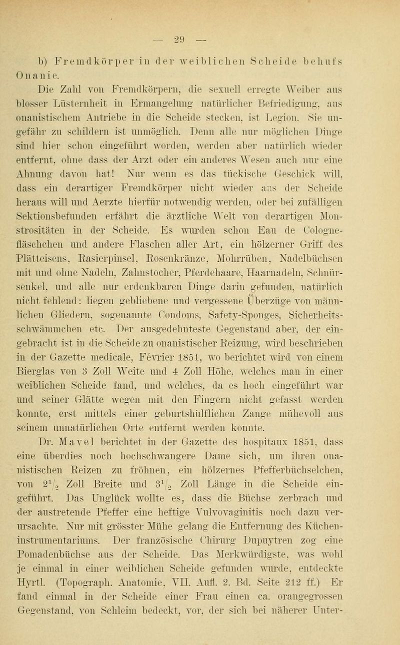 1)) Fremd k«)]!) er in der wei h 1 i c lieii S(-heide Ix'hufs 0II ;i 11 i e. Die Zahl villi rMvindkörperii, die sexuell erregte Weiber niis blosser Lüsternheit in Krinangeluiig iKitürliclier BeMedig'ung'. aus ouauistischem Antriebe in die Scheide stecken, ist Legion. Sie un- gefähr zu schildern ist unmöglich. Denn alle nur mr)glicheii Dinge sind hier schon eingeführt worden, werden aber natürlich Avieder entfernt, ohne dass der Arzt oder ein anderes Wesen auch nur eine Ahnung davon hat! Nur wenn es das tückische Geschick will, dass ein derartiger Fremdkörper nicht wieder aus der Scheide heraus will und Aerzte hierfür notwendig werden, oder bei zufälligen Sektionsbefunden erfährt die äiztliche A\>lt von derartigen Mon- strositäten in der Scheide. Es ^nu'den schon Eau de Cologne- üäschchen und andere Flaschen aller Ai't, ein hölzerner Griff des Plätteisens. Easierpinsel, Rosenkränze, MoliiTübeu, Nadelbüchsen mit und (diiie Nadeln, Zahnstocher, Pferdehaare, Haarnadeln, Schnür- senkel, und alle nur erdenkbaren Dinge darin gefunden, natürlich nicht fehlend: liegen gebliebene und vergessene Überzüge von männ- lichen Gliedern, sogenannte Condoms, Safety-Sponges, Sicherheits- schwänimchen etc. Der ausgedehnteste Gegenstand aber, der ein- gebracht ist in die Scheide zu onanistischer Reizung, wird beschrieljeii in der (xazette medicale, Femer 1851, wo berichtet wird von einem Bierglas von 3 Zoll Weite und 4 Zoll Höhe, welches mau in einer weiblichen Scheide fand, und welches, da es hoch eingefühi-t war und seiner Glätte wegen mit den Fino-ern nicht gefasst werden konnte, erst mittels einer geburtshülflichen Zange mühevoll aus seinem unnatürlichen Orte entfernt werden konnte. Dr. Mavel berichtet in der Gazette des hospitaux 1851, dass eine überdies noch hochschwangere Dame sich, um iluTu ona- nistischen Reizen zu fröhnen, ein hölzernes Pfefferbüchselchen, von 2^.-, Zoll Breite und 3'., Zoll Länge in die Scheide ein- geführt. Das Unglück wollte es, dass die Büchse zerbrach und der austretende Pfeffer eine heftige Yiüvovaginitis noch dazu ver- nrsachte. Nur mit gTösstei- Mühe gelang die Entfernung des Küchen- instrumeiitaiiums. Der französische ('liirurg Ilupuytreii zog eine Pomadenbüchse aus der Scheide. Das .Merkwürdigste. Avas wohl je einmal in einer weiblichen Scheide gefunden wiu'de, entdeckte Hyrtl. (Topograph. Anatomie. YIL Aufl. 2. Bd. Seite 212 ff.) Er fand einmal in der Scheide einer Frau einen ca. orangegTOSsen (Teü'enstand. von Schleim bedeckt, vor. der sich bei näherer Unter-