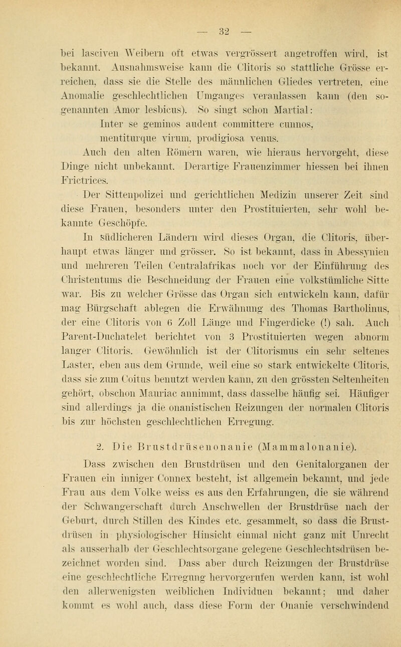 bei lasciven ^^^eibe^n oft etAvas vergTiJssert angetroffen Avird, ist bekannt. Ausnahmsweise kann die C'litoris so stattliclie Grösse er- reichen, dass sie die Stelle des männlichen Gliedes vertreten, eine Anomalie g-eschlechtlichen Umganges veranlassen kann (den so- genannten Amor lesbicns). So singt schon Martial: Liter se geminos audent committere cnnnos, mentiturque viram, prodigiosa venus. Auch den alten Eömern wai-en, wie hieraus hervorgeht, diese Dinge nicht unbekannt. Derartige Frauenzimmer hiessen bei ihnen Frictrices. Der Sittenpolizei und gerichtlichen Medizin unserer Zeit sind diese Frauen, besonders unter den Prostituierten, sein- wohl be- kannte Geschöpfe. In südlicheren Ländern wird dieses Organ, die Clitoris, über- haupt etwas länger und gTösser. So ist bekannt, dass in Abessj'nien und mehi'eren Teilen Centralafrikas noch vor der Einführung des Christentums die Beschneidung der Frauen eine volkstümliche Sitte war. Bis zu welcher Grösse das Organ sich entwickeln kann, dafür mag Bürgschaft ablegen die Erwähnung des Thomas Bartholinus, der eine Clitoris von 6 Zoll Länge und Fingerdicke (!) sah. i^uch Parent-Duchatelet berichtet von 3 Prostituierten wegen abnorm langer Clitoris. Gewöhnlich ist der Clitorismus ein sehr seltenes Laster, eben aus dem Grunde, weil eine so stark entwickelte CÜitoris, dass sie zum Coitus benutzt werden kann, zu den grössten Seltenheiten gehört, obschon Mauriac annimmt, dass dasselbe häufig sei. Häufiger sind allerdings ja die onanistischen Reizungen der normalen Cüitoris bis zur höchsten geschlechtlichen Erregung. 2. Die Brustdrüsenonanie (Mammalonanie). Dass zwischen den Brustdrüsen und den Genitalorganen der Frauen ein inniger Connex besteht, ist allgemein bekannt, und jede Frau aus dem Volke weiss es aus den Erfahrungen, die sie ^^ährend der Schwangerschaft durch Anschwellen der Brustdrüse nach der Geburt, durch Stillen des Kindes etc. gesammelt, so dass die Brust- drüsen in i)hysi(dogischer Hinsicht einmal nicht ganz mit Unrecht als ausserhalb der Geschlechtsoi'gane gelegene Geschlechtsdrüsen be- zeichnet worden sind. Dass aber durch Reizungen der Brustdrüse «ine geschlechtliche Erregung hervorgerufen werden kann, ist wolil den allerwenigsten weiblichen Individuen bekannt; und daher kommt es wohl auch, dass diese Form dei- Onanie verschwindend