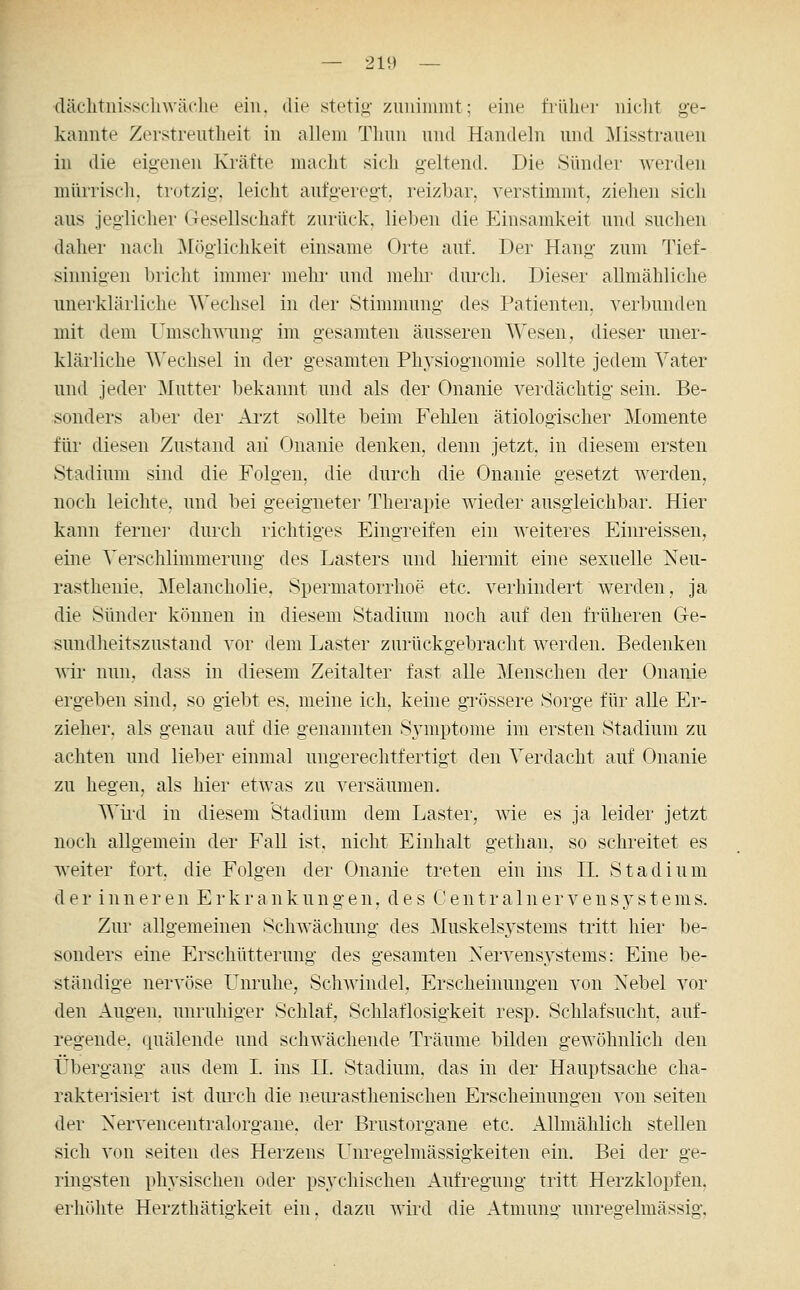 däclitnissclnväclie ein. die stetiji' zimiiumt; eine tVülier niclit ge- kannte Zerstreutlieit in allem Tlmn nnd Handeln und ^[isstraueii in die eigenen Ki-ätte macht sich geltend. Die Sünder werden mürrisch, trotzig, leicht aufgeregt, reizbar, verstimmt, ziehen sich aus jeglicher (Tesellschaft zurück, lieben die Einsandveit und suchen daher nach ^[(iglichkeit einsame Orte auf. Der Hang zum 'J^ief- sinnigen bricht immer mehr und mehi- durch. Dieser allmähliche unerklärliche Wechsel in der Stimmung des Patienten, verbunden mit dem UmschT\'ung im gesamten äusseren Wesen, dieser uner- klärliche Wechsel in der gesamten Physiognomie sollte jedem Vater und jeder ^lutter bekannt und als der Onanie verdächtig sein. Be- sonders aber der Ai'zt sollte beim Fehlen ätiologischer Momente für diesen Zustand aii Onanie denken, denn jetzt, in diesem ersten Stadium sind die Folgen, die durch die Onanie gesetzt werden, noch leichte, und bei geeigneter Therapie wieder ausgleichbar. Hier kann fernei' durch richtiges Eingreifen ein weiteres Einreissen, eine Verschlimmerung des Lasters und hiermit eine sexuelle Neu- rasthenie, Melancholie. SperniatoiThoe etc. verhindert werden, ja die Sünder können in diesem Stadium noch auf den früheren G-e- sundheitszustand vor dem Laster zurückgebracht werden. Bedenken wir nun, dass in diesem Zeitalter fast alle Menschen der Onanie ergeben sind, so giebt es. meine ich, keine grössere Sorge für alle Er- zieher, als genau auf die genannten Symptome im ersten Stadium zu achten und lieber einmal ungerechtfertigt den Verdacht auf Onanie zu hegen, als hier etwas zu versäumen. Wird in diesem Stadium dem Laster, wie es ja leider jetzt noch allgemein der Fall ist. nicht Einhalt gethan, so schreitet es weiter fort, die Folgen der Onanie treten ein ins IL Stadium der inneren Erkrankungen, des Centralnervensystenis. Zur allgemeinen Schwächung des Muskelsystems tritt hier be- sonders eine Erschütterung des gesamten Nervensystems: Eine be- ständige nervöse Unruhe, Schwindel, Erscheinungen von Nebel vor den Augen, unruhiger Schlaf, Schlaflosigkeit resp. Schlafsucht, auf- regende, quälende und schwächende Träume bilden gewöhnlich den Übergang aus dem I. ins IL Stadium, das in der Hauptsache cha- rakterisiert ist durch die neurasthenischen Erscheinungen von selten der Nervencentralorgane. der Brustorgane etc. Allmählich stellen sich von selten des Herzens Unregelmässigkeiten ein. Bei der ge- ringsten physischen oder psychischen Aufregung tritt Herzklopfen, erhöhte Herzthätigkeit ein. dazu wird die Atmung unregelmässig.