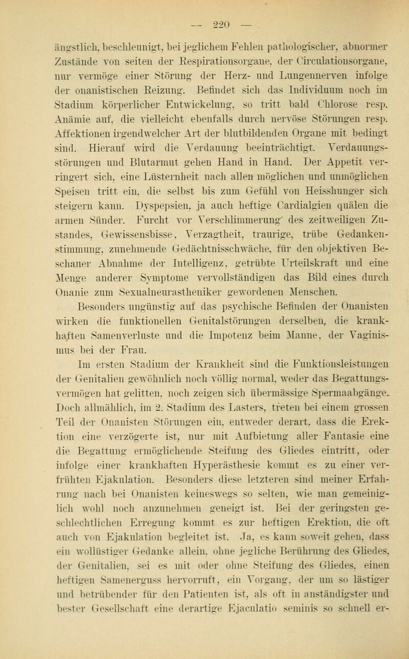 äng:stlicli, besclileuuigt, bei jeglichem Fehlen pathologischer, aljiionner Zustände von selten der Eespirationsorgane. der C'ircnlationsorgane, nur vermög-e einer Störung der Herz- und Lungennerven infolge der onanistischen Reizung. Befindet sich das Individuum noch im Stadium körperlicher Ent^vickelung. so tritt liald (lilorose resp. Anämie auf. die vielleicht ebenfalls durch nervöse Störimgen resp. Affektionen irgendwelcher Art der blutbildenden Organe mit bedingt sind. Hierauf wird die Verdauung beeinträchtigt. Yerdauimgs- störungen und Blutarmut gehen Hand in Hand. Der Appetit ver- ringert sich, eine Lüsternheit nach allen möglichen und unmöglichen Speisen tritt ein, die selbst bis zum (refühl von Heisshunger sich steigern kann. Dyspepsien, ja auch heftige Cardialgien quälen die armen Sünder. Furcht vor Versclüimmerung' des zeitweiligen Zu- standes, Gewissensbisse. Verzagtheit, traurige, trübe Gedanken- stimmung, ztmehmende Gedächtnisschwäche, für den objektiven Be- schauer Abnahme der Intelligenz, getrübte Urteilskraft und eine Menge anderer Symptome vervoDständigen das Bild eines durch Onanie zum Sexualneurastheniker gewordenen Menschen. Besonders ungünstig auf das psychische Befinden der Onanisten wirken die funktionellen Genitalstönmgen derselben, die krank- haften Samenverluste und die Impotenz beim Planne, der Vaginis- mus bei der Frau. Im ersten Stadium der Krankheit sind die Funktionsleistuugen der Genitalien gewöhnlich noch völlig normal, weder das Begattungs- vermögen hat gelitten, noch zeigen sich übermässige Spermaabgänge. Doch allmählich, im 2. Stadium des Lasters, treten bei einem grossen Teil der Onanisten Störungen ein. entweder derart, dass die Erek- tion eine verzögerte ist, nur mit Aufbietung aller Fantasie eine die Begattung ermöglichende Steifung des Gliedes eintritt, oder infolge einer krankhaften Hyperästhesie kommt es zu einer ver- frühten Ejakulation. Besonders diese letzteren sind meiner Erfah- ]'ung nacli bei Onanisten keineswegs so selten, wie man gemeinig- lich wohl noch anzunehmen geneigt ist. Bei der geringsten ge- schlechtlichen Erregung kommt es zur heftigen Erektion, die oft auch von Ejakulation begleitet ist. Ja, es kann soAveit gehen, dass ein wollüstiger Gedanke allein, ohne jegliche Berührung des Gliedes, der Genitalien, sei es mit oder ohne Steifung des Gliedes, einen heftigen Samenerguss hervorruft, ein Vorgang, der um so lästiger und betrübender für den Patienten ist, als oft in anständigster und bester Gesellschaft eine derartige Ejaculatio seminis so schnell er-
