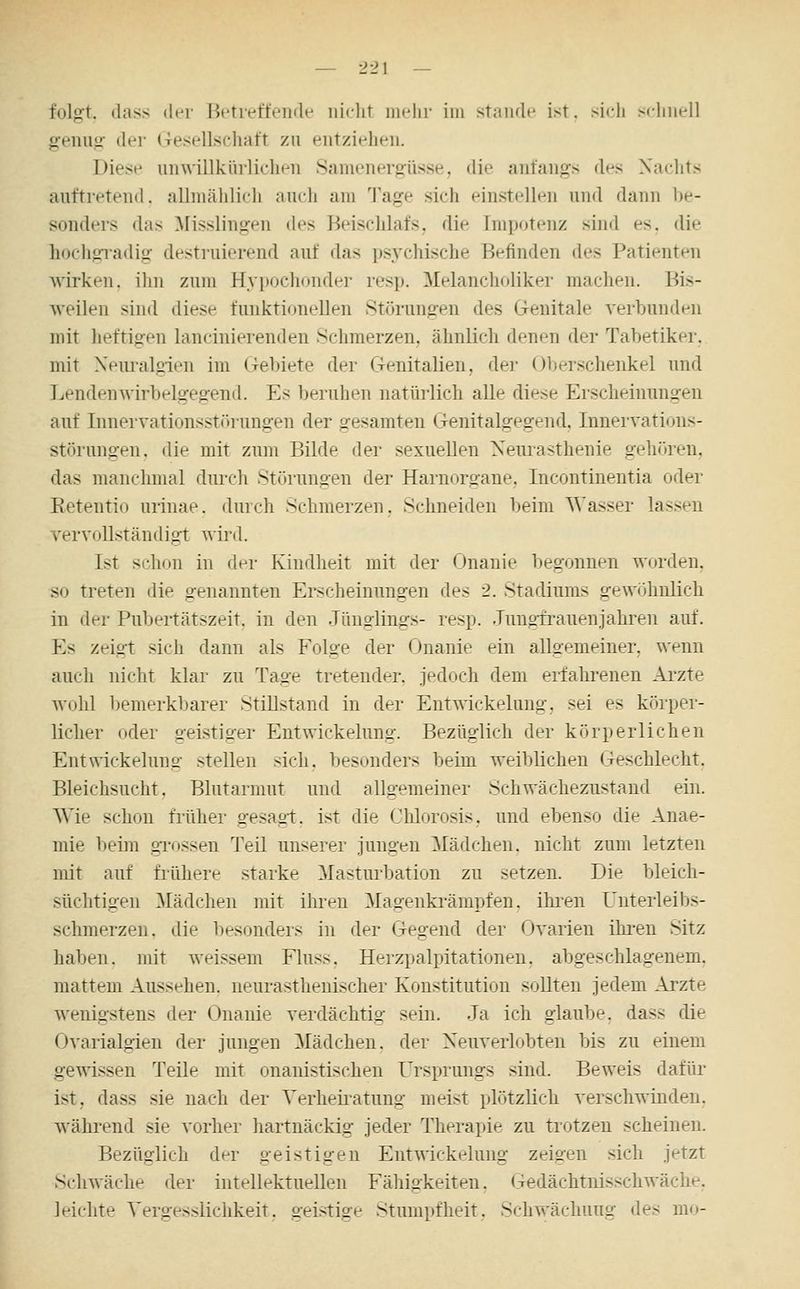 folgt, dass iWi iit'tretfeiide nicht mehr iiii staiuh* ist, sich schnell genuof der Gesellschaft zu entziehen. Diese unwillkürlichen Samenergüsse, die anfangs des Nachts auftretend, allniählicli auch am Tage sich einstellen und dann be- sonders das ^lisslingen des Beischlafs, die Impotenz sind es. die hochgradig destruierend auf das psj'chische Befinden des Patienten wirken, ilm zum Hypochonder resp. Melancholiker machen. Bis- weilen sind diese funktionellen Störungen des Genitale verbunden mit heftigen lancinierenden Schmerzen, ähnlich denen der Tabetiker. mit Xemalgien im Gebiete der Genitalien, der Oberschenkel und Lendenwirbelgegend. Es beruhen natürlicli alle diese Erscheinungen auf Inuervationsstörungen der gesamten Genitalgegend. Inneivations- störungen. die mit zum Bilde der sexuellen Neurasthenie gehitren, das manchmal dui-ch Störungen der Harnorgane, Incontinentia oder Eetentio urinae. durch Schmerzen, Schneiden beim Wasser lassen vervollständigt ^\m\. Ist schon in der Kindheit mit der Onanie l)egonuen W(jrden, so treten die genannten Ei-scheinungen des 2. Stadiums gewöhnlich in der Pubertätszeit, in den Jünglings- resp. Jungrrauenjahren auf. Es zeigt sich dann als Folge der Onanie ein allgemeiner, wenn auch nicht klar zu Tage tretender, jedoch dem erfahrenen Arzte wohl bemerkbarer Stillstand in der Entwickelung, sei es körper- licher oder geistiger Entwickelung. Bezüglich der körperlichen Entwickehmo- stellen sich, besonders beim weiblichen Geschlecht. Bleichsucht. Blutarmut und allgemeiner Schwächezustand ein. Wie schon frülier gesagt, ist die Chlorosis, und ebenso die Anae- mie beim grossen Teil unserer jungen Mädchen, nicht zum letzten mit auf frühere starke Masturbation zu setzen. Die bleich- süchtigen ^lädchen mit ihren Magenki'ämpfen. ihi-en Unterleibs- schmerzen, die besonders in der Gegend der Ovarien ihi-en Sitz haben, mit weissem Fluss, Herzpalpitationeu. abgeschlagenem, mattem Aussehen, neurasthenischer Konstitution soUteu jedem Arzte wenigstens der Onanie verdächtig sein. Ja ich glaube, dass die Ovarialgien der jungen Mädchen, der Xeuverlobten bis zu einem gewissen Teile mit onanistischen Ursprungs sind. Beweis dafür ist, dass sie nach der Verheii-atung meist plötzlich verschwinden, während sie vorher hartnäckig jeder Therapie zu trotzen scheinen. Bezüglich der geistigen Entwickelung zeigen sich jetzt Sclnväche der intellektuellen Fälligkeiten. Gedächtnisschwäche, leichte Vergesslichkeit. geistige Stumpfheit, Schwächung des m<»-