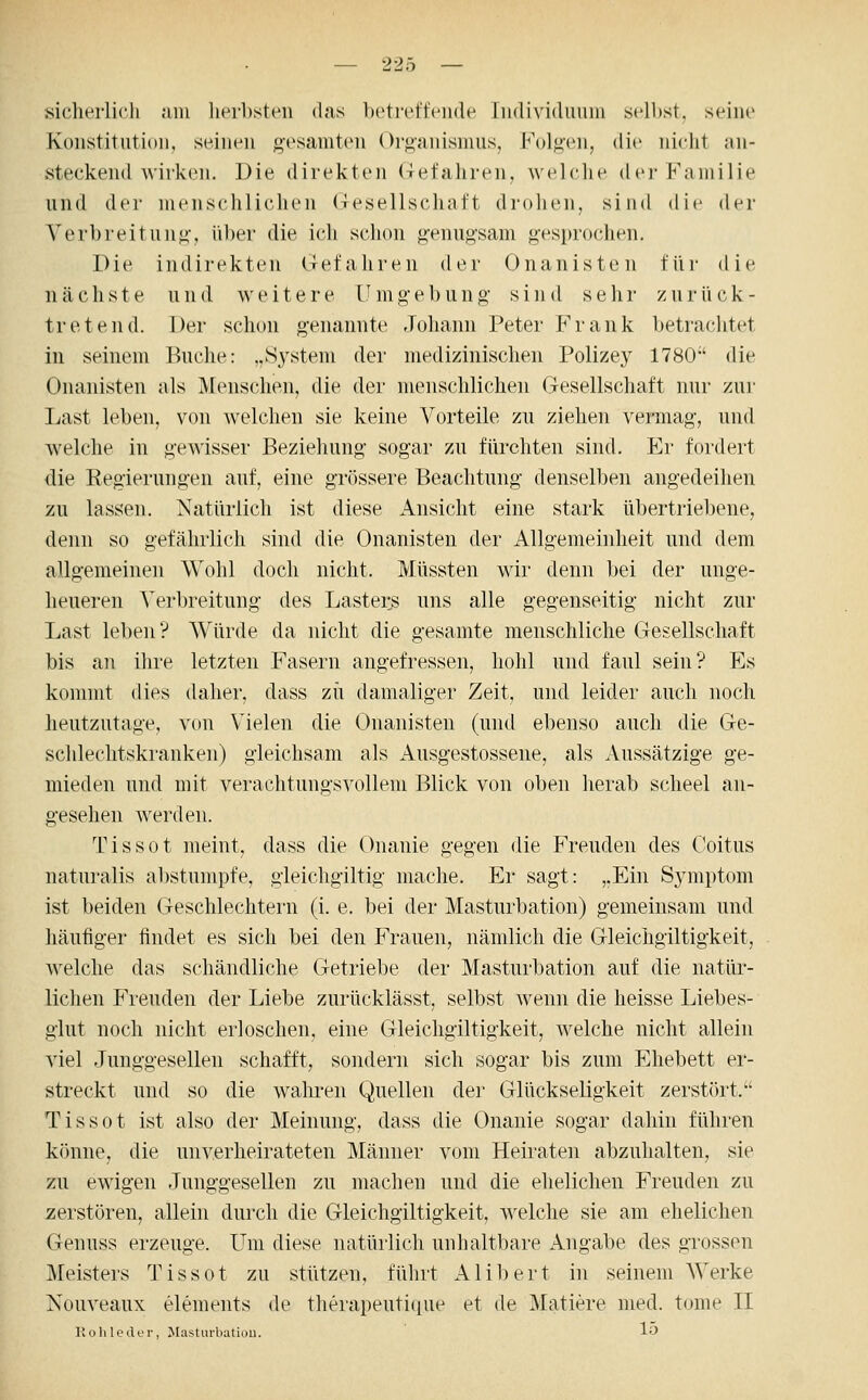 sicherlicli am lieibstcii das hütreffeiide Individuum s(^ll)st, seine Konstitution, seinen gesamten Org-anismus, Folgen, die nicht an- steckend wirken. Die direkten (refahren, Avelclie der Familie und der menschliclien (jesellscliatt drohen, sind die der Verbreitung, über die ich schon genugsam gesprochen. Die indirekten defahren der Onanisten für die nächste und weitere Umgebung sind sehr zurück- tretend. Der schon genannte Johann Peter Frank betrachtet in seinem Buche: „System der medizinischen Polizey 1780 die Onanisten als Menschen, die der menschlichen Gesellschaft nur zur Last leben, von welchen sie keine Vorteile zu ziehen vermag, und welche in gewisser Beziehung sogar zu fürchten sind. Er fordert die Regierungen auf, eine grössere Beachtung denselben angedeihen zu lassen. Natürlich ist diese Ansicht eine stark übertriebene, denn so gefährlich sind die Onanisten der Allgemeinheit und dem allgemeinen Wohl doch nicht. Müssten wir denn bei der unge- heueren Verbreitung des Lasters uns alle gegenseitig nicht zur Last leben? Würde da nicht die gesamte menschliche Gesellschaft bis an ihre letzten Fasern angefressen, hohl und faul sein? Es kommt dies daher, dass zu damaliger Zeit, und leider auch noch heutzutage, von Vielen die Onanisten (und ebenso auch die Ge- schlechtskranken) gleichsam als x4.usgestossene, als Aussätzige ge- mieden und mit verachtungsvollem Blick von oben herab scheel an- gesehen werden. Tissot meint, dass die Onanie gegen die Freuden des Coitus naturalis abstumpfe, gieichgiltig mache. Er sagt: „Ein Symptom ist beiden Geschlechtern (i. e. bei der Masturbation) gemeinsam und häufiger findet es sich bei den Frauen, nämlich die Gleichgiltigkeit, welche das schändliche Getriebe der Masturbation auf die natür- lichen Freuden der Liebe zurücklässt, selbst wenn die heisse Liebes- glut noch nicht erloschen, eine Gleichgiltigkeit, welche nicht allein viel Junggesellen schafft, sondern sich sogar bis zum Ehebett er- streckt und so die waln-en Quellen der Glückseligkeit zerstört. Tissot ist also der Meinung, dass die Onanie sogar dahin führen könne, die unverheirateten Männer vom Heiraten abzuhalten, sie zu ewigen Junggesellen zu machen und die ehelichen Freuden zu zerstören, allein durch die Gleichgiltigkeit, welche sie am ehelichen Genuss erzeuge. Um diese natürlich unhaltbare Angabe des grossen Meisters Tissot zu stützen, führt Alibert in seinem Werke Nouveaux elements de therapeutique et de Matiere med. tome II Kohle der, Masturbation. 1«^