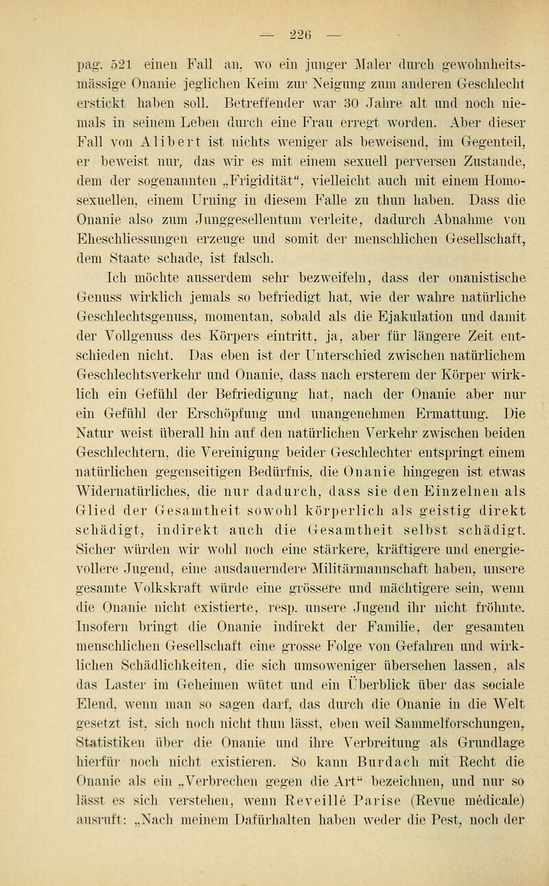 pag\ 521 einen Fall an, wo ein junger Maler durcli gewolmheits- mässige Onanie jegliclien Keim znr Neigung zum anderen Cxeschleclit erstickt haben soll. Betreffender war 30 Jahre alt und noch nie- mals in seinem Leben durch eine Frau erregt worden. Aber dieser Fall von Alibert ist nichts weniger als beweisend, im Gegenteil, er beweist nur, das wii* es mit einem sexuell perversen Zustande, dem der sogenannten „Frigidität, vielleicht auch mit einem Homo- sexuellen, einem Urning in diesem Falle zu thun haben. Dass die Onanie also zum Junggesellentum verleite, dadurch Abnahme von Eheschliessungen erzeuge und somit der menschlichen Gesellschaft, dem Staate schade, ist falsch. Ich möchte ausserdem sehr bezweifeln, dass der onanistische Genuss wirklich jemals so befriedigt hat, wie der wahre natürliche Geschlechtsgenuss, momentan, sobald als die Ejakulation und damit der VoUgenuss des Körpers eintritt, ja, aber für längere Zeit ent- schieden nicht. Das eben ist der Unterschied zwischen natürlichem Geschlechtsverkehr und Onanie, dass nach ersterem der Körper wirk- lich ein Gefühl der Befriedigung hat, nach der Onanie aber nur ein Gefühl der Erschöpfung und unangenehmen Ermattung. Die Natur weist überall hin auf den natürlichen Verkehr zwischen beiden Geschlechtern, die Vereinigung beider Geschlechter entspringt einem natürlichen gegenseitigen Bedürfnis, die Onanie hingegen ist etwas Widernatürliches, die nur dadurch, dass sie den Einzelnen als Glied der Gesamtheit sowohl körperlich als geistig direkt schädigt, indirekt auch die Gesamtheit selbst schädigt. Sicher würden wir wohl noch eine stärkere, kräftigere und energie- vollere Jugend, eine ausdauerndere Militärmannschaft haben, unsere gesamte Volkskraft würde eine grössere und mächtigere sein, wenn die Onanie nicht existierte, resp. unsere Jugend ihr nicht fröhnte. Insofern bringt die Onanie indirekt der Familie, der gesamten menschlichen Gesellschaft eine grosse Folge von Gefaluren und wirk- lichen Schädlichkeiten, die sich umsoweniger übersehen lassen, als das Laster im Geheimen wütet und ein Überblick über das sociale Elend, wenn man so sagen darf, das durch die Onanie in die Welt gesetzt ist, sich noch nicht thun lässt, eben weil Sammelforschungen, Statistiken über die Onanie und ihre Verbreitung als Grundlage hierfür noch nicht existieren. So kann Burdach mit Recht die Onanie als ein „Verbrechen gegen die Art bezeichnen, und nur so lässt es sich verstehen, wenn Reveille Parise (Revue medicale) ausruft: „Nacli meinem Dafürhalten haben weder die Pest, noch der