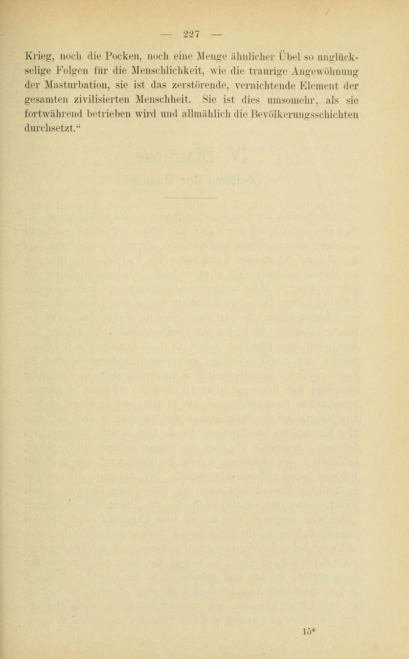 Krieg, noch die Pocken, nocli eine iMenge ähnlicher Übel so niiglück- selige P'olgcn für die Älensclilichkeit, wie die traurige Angewöhnung der Masturbation, sie ist das zerstörende, vernichtende Element der gesamten zivilisierten Menschheit. Sie ist dies umsomehr, als sie fortwährend betrieben wird und allmählich die Bevölkerungsschichten durchsetzt. 15*