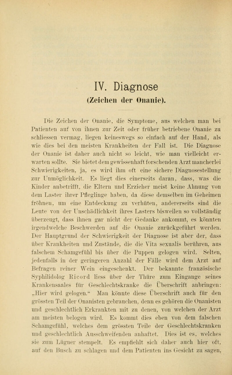 IV. Diagnose (Zeielieii der Onanie). Die Zeichen der Onanie, die Symptome, ans welchen man bei Patienten auf von ihnen zui' Zeit oder früher betriebene Onanie zu schliessen vermag, liegen keineswegs so einfach auf der Hand, als wie dies bei den meisten Krankheiten der Fall ist. Die Diagnose der Onanie ist daher auch nicht so leicht, wie mau vielleicht er- warten sollte. Sie bietet dem gewissenhaft forschenden Arzt mancherlei Schwierigkeiten, ja. es wird ihm oft eine sichere Diagnosestellung zur Unmöglichkeit. Es liegt dies einerseits daran, dass, was die Kinder anbetrifft, die Eltern und Erzieher meist keine Ahnung von dem Laster ihi-er Pfleglinge haben, da diese demselben im Geheimen fröhnen. um eine Entdeckung zu verhüten, andererseits sind die Leute von der L^nschädlichkeit ilu'es Lasters bisweilen so vollständig überzeugt, dass ihnen gar nicht der Gedanke ankommt, es könnten ii'gendwelche BeschAverden auf die Onanie zurückgeführt werden. Der Hauptgrund der Schmerigkeit der Diagnose ist aber der. dass über Krankheiten und Zustände, die die Vita sexualis berühren, aus falschem Schamgefühl bis über die Puppen gelogen wird. Selten, jedenfalls in der geringeren Anzahl der Fälle wird dem Ai-zt auf Befi'agen reiner Wein eingeschenkt. Der bekannte französische Syphilidolog Eicord Hess über der Thüre zum Eingange seines Krankensaales für Geschlechtskranke die Überschrift anbringen: ..Hier -wird gelogen. Man könnte diese Überschrift auch für den grössten Teil der Onanisten gebrauchen, denn es gehören die Onauisten und geschlechtlich Erkrankten mit zu denen, von welchen der Arzt am meisten belogen wird. Es kommt dies eben von dem falschen vSchamgefühl, welches dem gi'össten Teile der Geschlechtskranken und geschlechtlich Ausschweifenden anhaftet. Dies ist es. welches sie zum Lügner stempelt. P^s empfiehlt sich daher auch hier oft. auf den Busch zu schlagen und dem Patienten ins Gesicht zu sagen,