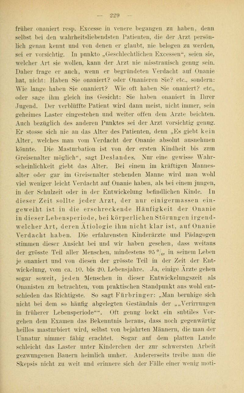 frülier onaniert resp. Excesse in venere begangen zu liaben. denn selbst bei den wahrheitsliebendsten Patienten, die der Arzt persön- lich genau kennt und von denen er glaubt, nie belogen zu werden, sei er vorsichtig. In punkto ,.Geschlechtlichen Excessen, seien sie, welcher Art sie Avollen, kann der Arzt nie misstrauisch genug sein. Daher fi-age er auch, wenn er begründeten Verdacht auf Onanie hat, nicht: Haben Sie onaniert? oder Onanieren Sie? etc., sondern: Wie lange haben Sie onaniert? Wie oft haben Sie onaniert? etc., oder sage ihm gleich ins Gesicht: Sie haben onaniert in Ihrer Jugend. Der verblüffte Patient wird dann meist, nicht innner, sein geheimes Laster eingestehen und weiter offen dem Arzte beichten. Auch bezüglich des anderen Punktes sei der Ai-zt vorsichtig genug. Er stosse sich nie an das Alter des Patienten, denn „Es giebt kt^in Alter, welches man vom Verdacht der Onanie absolut ausnehmen könnte. Die Masturbation ist von der ersten Kindheit bis zum Greisenalter möglich, sagt Deslandes. Nur eine gewisse Wahr- scheinlichkeit giebt das Alter. Bei einem im kräftigen Mannes- alter oder gar im Greisenalter stehenden Manne wird man wohl viel weniger leicht Verdacht auf Onanie haben, als bei einem jungen, in der Schiüzeit oder in der Entwickelung befindlichen Kinde. In dieser Zeit sollte jeder Arzt, der nur einigermassen ein- geweiht ist in die erschreckende Häufigkeit der Onanie in dieser Lebensperiode, bei körperlichen Störungen irgend- welcher Art, deren Ätiologie ihm nicht klar ist. auf Onanie Verdacht haben. Die erfahrensten Kinderärzte und Pädagogen stimmen dieser Ansicht bei und ^nr liaben gesehen, dass weitaus der gTösste Teil aller Menschen, mindestens 95 ^ o, in seinem Leben je onaniert und von diesen der gTösste Teil in der Zeit der Ent- wickelung, vom ca. 10. bis 20. Lebensjahre. Ja, einige Ärzte gehen sogar soweit, jeden Menschen in dieser Entwickelungszeit als Onanisten zu betrachten, vom praktischen Standpunkt aus wohl ent- scliieden das Eichtigste. So sagt Fürbringer: ..Man beruhige sich nicht bei dem so häufig abgelegten Geständnis der „..Verirrungen in früherer Lebensperiode. Oft genug lockt ein subtiles Vor- gehen dem Examen das Bekenntnis heraus, dass noch gegenwärtig heillos masturbiert wiixl, selbst von bejahrten Männern, die man der L^nnatur nimmer fähig erachtet. Sogar auf dem platten Lande schleicht das Laster unter Kinderchen der zur schwersten Arbeit gezwungenen Bauern heimlich umher. Andererseits treibe man die Skepsis nicht zu weit und erinnere sich der Fälle einer wenig moti-