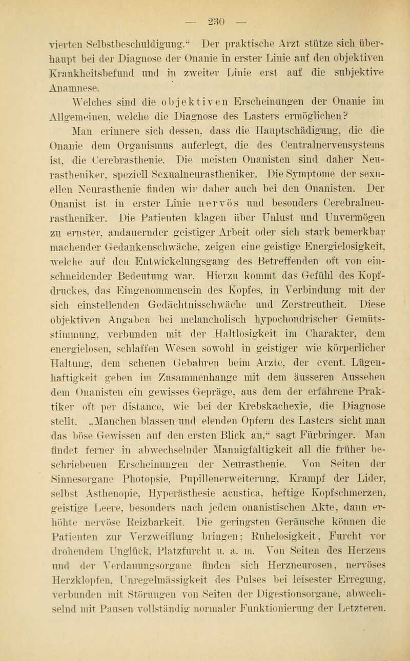 vierten Selbstbeschnldig-img-. Der praktische Arzt stütze sich über- haupt bei der Diagnose der Onanie in erster Linie auf den objektiven Ki-ankheitsbefund und in zweiter Linie erst auf die subjektive Anamnese. Welches sind die objektiven Erscheinungen der Onanie im Allgemeinen, welche die Diagnose des Lasters ermöglichen? Man erinnere sich dessen, dass die Hauptschädigung, die die Onanie dem Organismus auferlegt, die des Centralnervensystems ist, die Cerebrasthenie. Die meisten Onanisten sind daher Neu- rastheniker, speziell Sexualneurastheniker. Die Sj^mptome der sexu- ellen Neurasthenie finden wir daher auch bei den Onanisten. Der Onanist ist in erster Linie nervös und besonders Cerebralneu- rastheniker. Die Patienten klagen über Unlust und Unvermögen zu ernster, andauernder geistiger Arbeit oder sich stark bemerkbar machender Gedankenschwäche, zeigen eine geistige Energielosigkeit, welche auf den Entwickelungsgang des Betreffenden oft von ein- schneidender Bedeutung war. Hierzu kommt das Gefühl des Kopf- druckes, das Eingenommensein des Kopfes, in Verbindung mit der sich einstellenden Gedächtnisschwäche und Zerstreutheit. Diese objektiven Angaben bei melancholisch hypochondrischer Gemüts- stimmung, . verbunden mit der Haltlosigkeit im Charakter, dem energielosen, schlaffen AVesen sowohl in geistiger me körperlicher Haltung, dem scheuen Gebahren beim Arzte, der event. Lügen- haftigkeit geben im Zusammenhange mit dem äusseren Aussehen dem Onanisten ein gemsses Gepräge, aus dem der erfahrene Prak- tiker oft per distance, wie bei der Krebskachexie, die Diagnose stellt. ,. Manchen blassen und elenden Opfern des Lasters sieht man das böse Gewissen auf den ersten Blick an, sagt Füi'bringer. Man findet ferner in abwechselnder Mannigfaltigkeit all die früher be- sclmebenen Erscheinungen der Neurasthenie. Von Seiten der Sinnesorgane Photopsie, Pupillenerweiterung, Krampf der Lider, selbst Asthenopie, Hyperästhesie acustica, heftige Kopfschmerzen, geistige Leere, besonders nach jedem onanistischen Akte, dann er- höhte nervöse Reizbarkeit. Die geringsten Geräusche können die Patienten zur A'erzweiflung l)ringen; Ruhelosigkeit, Furcht vor drohendem Unglück, Platzfurcht u. a. m. Von Seiten des Herzens und der Verdauungsorgane finden sich Herzneurosen, nervöses Herzklopfen. Unregelmässigkeit des Pulses bei leisester Erregung, verimnden mit Störungen von Seiten der Digestionsorgane, abwech- selnd mit Pausen vollständig normaler Funktionierung der Letzteren.