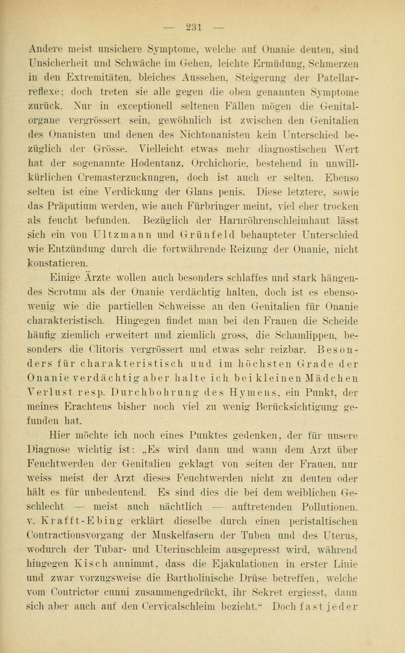 — 281 — Andere meist unsichere Syniptonie, A\'elclie auf Onanie deuten, sind Unsicherheit und Schwäche im Gehen, leichte Ermüdung, Schmerzen in den Extremitäten, bleiches Aussehen, Steig-erung der Patellar- reflexe; doch treten sie alle gegen die oben genannten Symptome zurück. Nur in exceptionell seltenen Fällen mögen die Genital- organe vergrössert sein, gewöhnlich ist zwischen den Genitalien des (Jnanisten und denen des Nichtonanisten kein Unterschied be- züglich der Grösse. Vielleicht etwas mehr diagnostischen Wert hat der sogenannte Hodentanz. Orchichorie. bestehend in unwill- kürlichen Cremasterzuckungen, doch ist auch er selten. Ebenso selten ist eine Verdickung der Glans peius. Diese letztere, sowie das Präputium werden, wie auch Füi-bringer meint, ^iel eher trocken als feucht befunden. Bezüglich der Harnrr»hrenschleimliaut lässt sich ein von Ultzmann und Grünfeld behaupteter Unterschied wie Entzündung durch die fortwährende Reizung der Onanie, nicht konstatieren. Einige Ärzte wollen auch besonders schlaffes und stark hängen- des Scrotum als der Onanie verdächtig halten, doch ist es ebenso- wenig wie die partiellen Schweisse an den Genitalien für Onanie charakteristisch. Hingegen findet man bei den Frauen die Scheide häufig ziemlich erweitert und ziemlich gross, die Schamlippen, be- sonders die Clitoris vergrössert und etwas sehr reizl)ar. Beson- ders für charakteristisch und im höchsten Grade der Onanie verdächtig aber halte ich bei kleinen Mädchen Verlust res p. D u r c h b o h r u n g d e s H y m e n s. ein Punkt, der meines Erachtens bisher noch viel zu wenig Berücksichtigung ge- funden hat. Hier möchte ich noch eines Punktes gedenken, dei' für unsere Diagnose wichtig ist: ,.Es wird dann und wann dem Arzt über Feuchtwerden der Genitalien geklagt von selten der Frauen, niu- w^eiss meist der Ai'zt dieses Feuchtwerden nicht zu deuten oder hält es für unbedeutend. Es sind dies die bei dem weiblichen Ge- schlecht — meist auch nächtlich — auftretenden Pollutionen. V. Kr äfft-Ebing erklärt dieselbe durch einen peristaltischen Oontractionsvorgang der Muskelfasern der Tuben und des Uterus, wodmxh der Tubar- und Uterinschleim ausgepresst ^yir([. wähi^end hingegen Kisch annimmt, dass die Ejakulationen in erster Linie und zwar vorzugsweise die Bartholinische Drüse betreffen, welche vom Contrictor cunni zusammengedrückt, ihr Seki^et ergiesst, dann sich aber auch auf den Cervicalschleim bezieht. Doch fast jeder