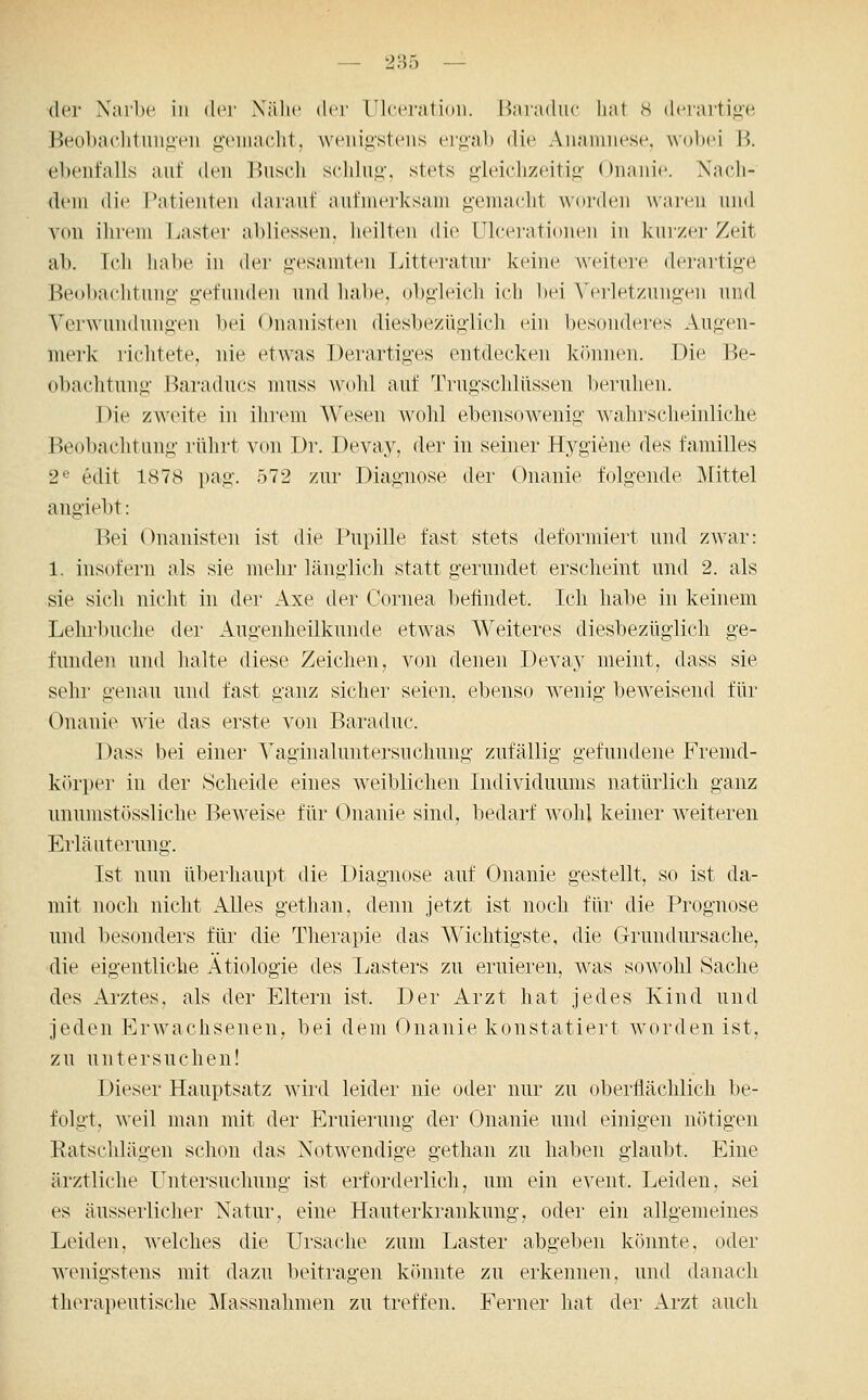 der Narlx^ in der Xälic der Ulceratioii. Baraduc liat s dcrarti*;'« Beobaclituii<it'u .u'ciiiaclit. weiüostens t^r*>a)) die Anamnese, wobei B. ebenfalls auf den Biiscli s(dduii\ stets gleiclizeitifi' Onanie. Nach- dem die Tatienteu darauf aufnu^rksam gemaclit worden waren und von ihrem I^aster abliessen. heilten die UlceratioiuMi in kurzer Zeit ab. Ich habe in der «gesamten Litteratur keine weitere derartige Be<d)aclitunii' gefuiulen und habe, obo-leich ich bei Verletzungen und Ver^^'undun^>•en bei Onanisten diesbezüglich ein besonderes Augen- merk richtete, nie etwas Derartiges entdecken können. Die Be- obachtung Baradncs muss wohl auf Trugschlüssen beruhen. Die zweite in ihrem Wesen wohl ebensowenig Avahrscheinliche Beobachtung rührt von Dr. Devay, der in seiner Hygiene des familles 2^ edit 1878 pag. 572 zur Diagnose der Onanie folgende Mittel angiebt: Bei Onanisten ist die Pupille fast stets deformiert und zwar: 1. insofern als sie mehr länglich statt gerundet erscheint und 2. als sie sich nicht in der Axe der Cornea befindet. Ich habe in keinem Lehrbuche der ^Augenheilkunde etwas Weiteres diesbezüglich ge- funden und halte diese Zeichen, von denen Devay meint, dass sie sehr genau und fast ganz sicher seien, ebenso wenig beweisend für Onanie wie das erste von Baraduc. Dass bei einer Yaginaluntersuchnng zufällig gefundene Fremd- körper in der Scheide eines weiblichen Individuums natürlich ganz unumstössliche Beweise für Onanie sind, bedarf wohl keiner weiteren Erläuterung. Ist nun überhaupt die Diagnose auf Onanie gestellt, so ist da- mit noch nicht Alles gethan, denn jetzt ist noch für die Prognose und besonders für die Thei'apie das Wichtigste, die Grundursache, •die eigentliche Ätiologie des Lasters zu eruiei'en, was sowohl Sache des Arztes, als der Eltern ist. Der Arzt hat jedes Kind und jeden Erwachsenen, bei dem Onanie konstatiert worden ist, zu untersuchen! Dieser Hauptsatz wird leider nie oder nur zu oberflächlich be- folgt, weil man mit der Eruiernng der Onanie und einigen nötigen Eatschlägen schon das Notwendige gethan zu haben glaubt. Eine ärztliche Untersuchung ist erforderlich, nm ein event. Leiden, sei es äusserlicher Natur, eine Hanterkrankung, oder ein allgemeines Leiden, welches die Ursache zum Laster abgeben könnte, oder wenigstens mit dazu beitragen könnte zu erkennen, und danach therapeutische Massnahmen zn treffen. Ferner hat der Arzt auch