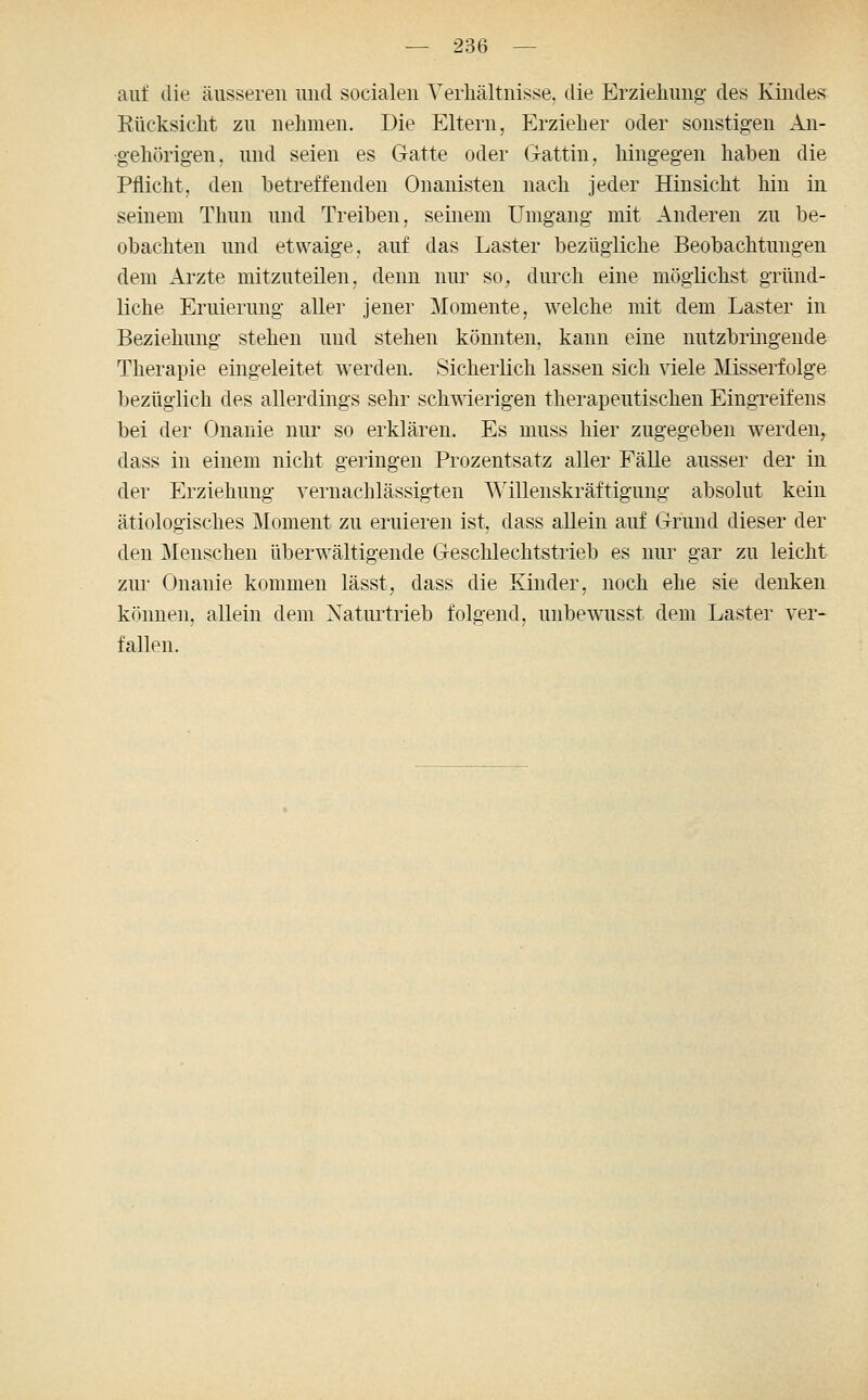 auf die äusseren und socialen Verhältnisse, die Erziehung des Kindes Rücksicht zu nehmen. Die Eltern, Erzieher oder sonstigen An- gehörigen, und seien es Gatte oder Gattin, hingegen haben die Pflicht, den betreffenden Onanisten nach jeder Hinsicht hin in seinem Thun und Treiben, seinem Umgang mit Anderen zu be- obachten und etwaige, auf das Laster bezügliche Beobachtungen dem Arzte mitzuteilen, denn nur so, durch eine möglichst gründ- liche Eruierung aller jener Momente, welche mit dem Laster in Beziehung stehen und stehen könnten, kann eine nutzbringende Therapie eingeleitet werden. Sicherlich lassen sich viele Misserfolge bezüglich des allerdings sehr schmerigen therapeutischen Eingreifens bei der Onanie nur so erklären. Es muss hier zugegeben werden, dass in einem nicht geringen Prozentsatz aller Fälle ausser der in der Erziehung vernachlässigten \^'illenskräftigung absolut kein ätiologisches Moment zu eruieren ist, dass allein auf Grund dieser der den Menschen überwältigende Geschlechtstrieb es nur gar zu leicht zur Onanie kommen lässt, dass die Kinder, noch ehe sie denken können, allein dem Naturtrieb folgend, unbewusst dem Laster ver- fallen.