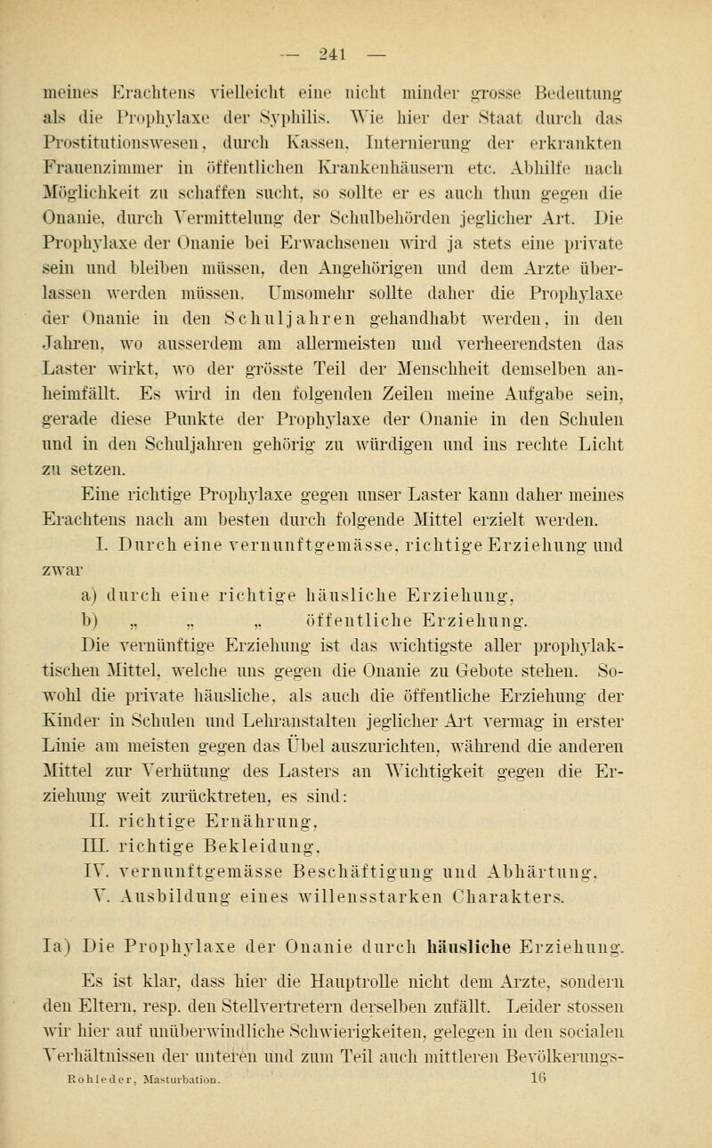 meines Erachteiis vielleicht eine nicht minder orosse Bedeutung als die Prophylaxe der Syphilis. Wie hier der Staat durch das Prostitutionswesen, durch Kassen, Internierung- der erkrankten Frauenzimmer in ()tfentlichen Krankenhäusern etc. Abhilfe nach Möglichkeit zu schaffen sucht, so sollte er es auch thun gegen die Onanie, durch Vermittelung der Schulbehörden jeglicher Art. Die Prophylaxe der Onanie bei ErAMichsenen wird ja stets eine private sein und bleiben müssen, den Angehörigen und dem Arzte über- lassen werden müssen, Umsomehr sollte daher die Prophylaxe der Onanie in den Schuljahren gehandhabt werden, in den Jalu'en, wo ausserdem am allermeisten und verheerendsten das Laster wirkt, wo der grösste Teil der Menschheit demselben an- heimfällt. Es wii'd in den folgenden Zeilen meine Aufgabe sein, gerade diese Punkte der Prophylaxe der Onanie in den Schulen und in den Schuljalii-en gehörig zu würdigen und ins rechte Licht zu setzen. Eine richtige Pi'ophj^laxe gegen unser Laster kann daher meines Erachtens nach am besten durch folgende Mittel erzielt werden. I. Durch eine vernunftgemässe. richtige Erziehung und zwar a) durch eine richtige häusliche Erziehung, b) „ „ ,, öffentliche Erziehung. Die vernünftige Erziehung ist das wichtigste aller prophylak- tischen ]\Iittel, welche uns gegen die Onanie zu Gebote stehen. So- wohl die private häusliche, als auch die öffentliche Erziehung der Kinder in Schulen und Lehranstalten jeglicher Ai't vermag in erster Linie am meisten gegen das Übel auszurichten, während die anderen Mittel zur Verhütung des Lasters an Wichtigkeit gegen die Er- ziehung weit zmlicktreten, es sind: II. richtige Ernährung, III. richtige Bekleidung. IV. vernunftgemässe Beschäftigung und Abhärtung. V. Ausbildung eines willensstarken Charakters. la) Die Prophylaxe der Onanie durch häusliche Erziehung. Es ist klar, dass hier die Hauptrolle nicht dem Arzte, sondern den Eltern, resp. den Stellvertretern derselben zufällt. Leider stossen wir hier auf unüljerwindliche Schwierigkeiten, gelegen in den socialen Verhältnissen der unteren und zum Teil auch mittleren Bevölkernngs- Rohledor, Mastuibatiou. 16