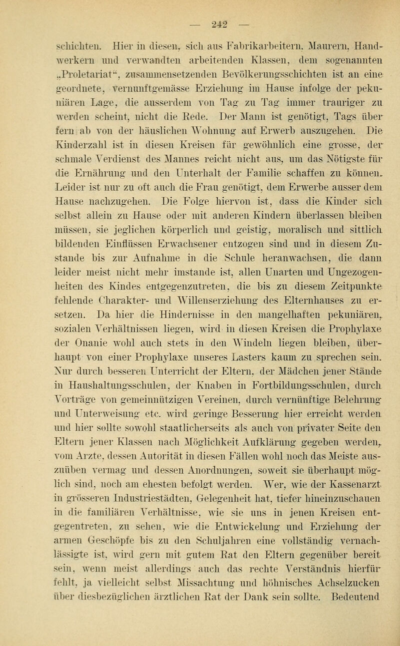 scliicliteii. Hier in diesen, sich ans Fabrikarbeitern. Manrern. Hand- Averkeru und verwandten arbeitenden Klassen, dem sogenannten ..Proletariat, zusammensetzenden Bevölkerungsscliichten ist an eine geordnete, vernnnftgeniässe Erziehung im Hause infolge der peku- niären Lage, die ausserdem von Tag zu Tag immer trauriger zu werden scheint, nicht die Rede. Der Mann ist genötigt, Tags über fern ab von der häuslichen Wohnung auf Erwerb auszugehen. Die Kinderzahl ist in diesen Kreisen für gewöhnlich eine grosse, der schmale Verdienst des Mannes reicht nicht aus, um das Nötigste für die Ernährung und den Unterhalt der Familie schaffen zu können. Leider ist nur zu oft auch die Frau genötigt, dem Erwerbe ausser dem Hause nachzugehen. Die Folge hiervon ist, dass die Kinder sich selbst allein zu Hause oder mit anderen Kindern überlassen bleiben müssen, sie jeglichen körperlich und geistig, moralisch und sittlich, bildenden Einflüssen Erwachsener entzogen sind und in diesem Zu- stande bis zur Aufnahme in die Schule heranwachsen, die dann leider meist nicht mehr imstande ist, allen Unarten und Ungezogen- heiten des Kindes entgegenzutreten, die bis zu diesem Zeitpunkte fehlende Charakter- und Willenserziehung des Elternhauses zu er- setzen. Da hier die Hindernisse in den mangelhaften pekuniären,, sozialen Verhältnissen liegen, wird in diesen Kreisen die Prophylaxe der Onanie wohl auch stets in den Windeln liegen bleiben, über- haupt von einer Prophylaxe unseres Lasters kaum zu sprechen sein. Nur durch besseren Unterricht der Eltern, der Mädchen jener Stände in Haushaltungsschulen, der Knaben in Fortbildungsschulen, durcli Vorträge von gemeinnützigen Vereinen, durch vernünftige Belehrung und Unterweisung etc. wird geringe Besserung hier erreicht werden und hier sollte sowohl staatlicherseits als auch von privater Seite den Eltern jener Klassen nach Möglichkeit Aufklärung gegeben werden,, vom Ai^zte, dessen Autorität in diesen Fällen wohl noch das Meiste aus- zuüben vermag und dessen Anordnungen, soweit sie überhaupt mög- lich sind, noch am ehesten befolgt werden. Wer, wie der Kassenarzt in grösseren Industriestädten, Gelegenheit hat, tiefer hineinzuschauen in die familiären Verhältnisse, wie sie uns in jenen Kreisen ent- gegentreten, zu sehen, wie die Entwickelung und Erziehung der armen Geschöpfe bis zu den Schuljahren eine vollständig vernach- lässigte ist, wird gern mit gutem Rat den Eltern gegenüber bereit sein, wenn meist allerdings auch das i-echte Verständnis hierfür fehlt, ja vielleicht selbst Missachtung und höhnisches Achselzucken über diesbezüglichen ärztlichen Rat der Dank sein sollte. Bedeutend