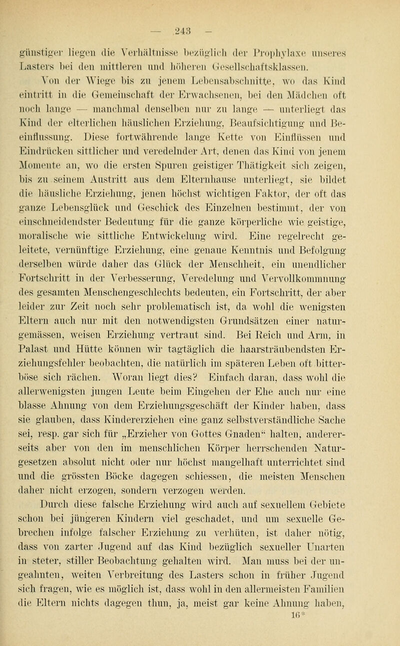 — 248 - günstig'er liegen die, \'erliä]tiiisse be/iigiicli der l'i'opliykixe unseres Lasters bei den mittleren und iirdieicn (Tesellschaftsklassen. Von der Wiege bis zu jenem Lebensabschnitte, wo das Kind eintritt in die Gemeinschaft der Erwachsenen, bei den Mädchen oft noch lange — manchmal denselben nui' zu lange — unterliegt das Kind der elterlichen häuslichen Erziehung, Beaufsichtigung und Be- einflussung. Diese fortAvährende lange Kette von Einflüssen und Eindrücken sittlicher und veredelnder Art, denen das Kind von jenem Momente an, wo die ersten Spuren geistiger Thätigkeit sich zeigen, bis zu seinem Austritt aus dem Elternhause unterliegt, sie bildet die häusliche Erziehung, jenen h()chst wichtigen Faktor, der oft das ganze Lebensglück und Geschick des Einzelnen bestimmt, der von einschneidendster Bedeutung für die ganze körperliche wie geistige, moralische wie sittliche p]ntwickelung wird. Eine regelrecht ge- leitete, vernünftige Erziehung, eine genaue Kenntnis und Befolgung derselben würde daher das Glück der Menschheit, ein unendlicher Fortschritt in der Verbesserung, Veredelung und Vervollkommnung des gesamten Menschengeschlechts bedeuten, ein Fortschritt, der aber leider zur Zeit noch sehr problematisch ist, da wohl die wenigsten Eltern auch nur mit den notwendigsten Grundsätzen einer natur- gemässen, weisen Erziehung vertraut sind. Bei Reich und Arni;, in Palast und. Hütte können wir tagtäglich die haarsträubendsten Er- ziehungsfehler beobachten, die natürlich im späteren Leben oft bitter- böse sich rächen. Woran liegt dies? Einfach daran, dass wohl die allerwenigsten jungen Leute beim Eingehen der Ehe auch nur eine blasse Ahnung von dem Erziehungsgeschäft der Kinder haben, dass sie glauben, dass Kindererziehen eine ganz selbstverständliche Sache sei, resp. gar sich für „Erzieher von Gottes Gnaden halten, anderer- seits aber von den im menschlichen Körper herrschenden Natur- gesetzen absolut nicht oder nur höchst mangelhaft unterrichtet sind und die grössten Böcke dagegen schiessen, die meisten Menschen daher nicht erzogen, sondern verzogen werden. Durch diese falsche Erziehung wird auch auf sexuellem Gebiete schon bei jüngeren Kindern viel geschadet, und um sexuelle Ge- brechen infolge falscher Erziehung zu verhüten, ist daher nötig, dass von zarter Jugend auf das Kind l)ezüglich sexueller Unarten in steter, stiller Beobachtung gehalten wird. Man muss bei der un- geahnten, weiten ^erbreitung des Lasters schon in früher Jugend sich fragen, wie es möglich ist, dass wohl in den allermeisten Familien die Eltern nichts dagegen tliun, ja, meist gar keine Ahnung haben, 16*