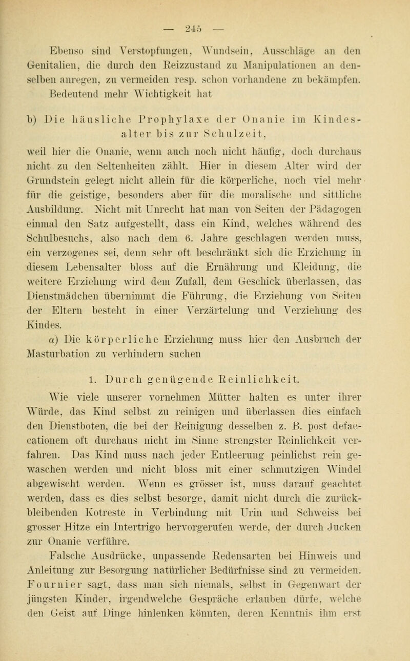 — 24Ö — Ebenso sind Verstopfungen, Wundst^in. Ausschläge an den Genitalien, die durch den Keizzustand zu Manipulationen an den- selben anregen, zu vermeiden resp. schon vorhandene zu bekämpfen. Bedeutend mehr A\'ichtigkeit hat b) Die häusliche Prophylaxe der Onanie im Kindes- alter bis zur Schulzeit, weil hier die Onanie, wenn auch noch nicht häufig, doch durchaus nicht zu den Seltenheiten zählt. Hier in diesem Alter wird der Grundstein gelegt nicht allein für die körperliche, noch viel mehr für die geistige, besonders aber für die moralische und sittliche Ausbildung. Nicht mit Unrecht hat man von Seiten der Pädagogen einmal den Satz aufgestellt, dass ein Kind, welches während des Schulbesuchs, also nach dem 6. Jahre geschlagen werden muss, ein verzogenes sei. denn sehr oft beschränkt sich die Erziehung in diesem Lebensalter bloss auf die Ernäluimg und Kleidung, die weitere Erziehung wird dem Zufall, dem Geschick überlassen, das Dienstmädchen überninnnt die Füluimg, die Erziehung von Seiten der Eltern besteht in einer Verzärtelung und Verziehung des Kindes. a) Die körperliche Erziehung muss liier den Ausbruch der Masturbation zu verhindern suchen 1. Durch genügende Peinlichkeit. Wie viele unserer vornehmen Mütter halten es unter ihrer Würde, das Kind selbst zu reinigen und überlassen dies einfach den Dienstboten, di.e bei der Peinigung desselben z. B. post defae- cationem oft dmxhaus nicht im Sinne strengster Reinlichkeit ver- fahren. Das Kind muss nach jeder Entleerung peinlichst rein ge- waschen werden und nicht bloss mit einer schmutzigen Windel abgewischt werden. Wenn es gi'össer ist, muss darauf geachtet werden, dass es dies selbst besorge, damit nicht durch die zurück- bleibenden Kotreste in Verbindung mit Urin und Schweiss bei gi'osser Hitze ein Intertrigo hervorgerufen werde, der durch Jucken zur Onanie verführe. Falsche Ausdrücke, unpassende Pedensarten bei Hinweis und Anleitung zur Besorgung natürlicher Bedürfnisse sind zu vermeiden. Fournier sagt, dass man sich niemals, selbst in Gegenwart der jüngsten Kinder, irgendwelche Gespräche erlauben dürfe, welche den Geist auf Dinge liinlenken könnten, deren Kenntnis ihm erst