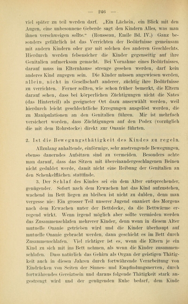 viel später zu teil werden darf. ,.Ein Lächeln, ein Blick mit den Aug-en, eine unbesonnene Geberde sagi den Kindern i^lles, was man ihnen verschweigen sollte. (Rousseau, Emile ßd. IV.) Ganz be- sonders gefährlich ist das Verrichten der Bedürfnisse gemeinsam mit andern Kindern oder gar mit solchen des anderen Geschlechts. Hierdurch werden felsensicher die Kinder gegenseitig auf ihre Genitalien aufmerksam gemacht. Bei Vornahme eines Bedürfnisses, darauf muss im Elternhause strenge gesehen werden, darf kein anderes Kind zugegen sein. Die Kinder müssen angewiesen werden, allein, nicht in Gesellschaft anderer, züchtig ihre Bedürfnisse zu verrichten. Ferner sollten, wie schon früher bemerkt, die Eltern darauf sehen, dass bei körperlichen Züchtigungen nicht die Nates (das Hinterteil) als geeigneter Ort dazu auserwählt werden, weil hierdurch leicht geschlechtliche Erregungen ausgelöst werden, die zu Manipulationen an den Genitalien führen. Mir ist mehrfach versichert worden, dass Züchtigungen anf den Podex (vorzüglich die mit dem Rohrstocke) direkt zur Onanie führten. 2. Ist die Bewegungsthätigkeit des Kindes zu regeln. Allzulang anhaltende, einförmige, sehr anstrengende Bewegungen, ebenso dauerndes Aufsitzen sind zu vermeiden. Besonders achte man darauf, dass das Sitzen mit übereinandergeschlagenen Beinen nicht geduldet werde, damit nicht eine Reibung der Genitalien an den Schenkelflächen stattfinde. 3. Der Schlaf des Kindes sei ein dem Alter entsprechender, genügender. Sofort nach dem Erwachen hat das Kind aufzustehen, wachend im Bett liegen zu bleiben ist nicht zu dulden, denn man vergesse nie: Ein gxosser Teil unserer Jugend onaniert des Morgens nach dem Erwachen unter der Bettdecke, da die Bettwärme er- regend wirkt. Wenn irgend möglich aber sollte vermieden werden das Zusammenschlafen mehrerer Kinder, denn wenn in diesem Alter mutuelle Onanie getrieljen wiixl und die Kinder überhaupt auf mutuelle Onanie gebracht werden, dann geschieht es im Bett durch Zusammenschlafen. Viel richtiger ist es, wenn die Eltern je ein Kind zu sicli mit ins Bett nehmen, als wenn die Kinder zusammen- schlafen. Dass natürlicli das Gehirn als Organ der geistigen Thätig- keit aucli in diesen Jahren durcli fortAvährende Verarbeitung von Eindi'ücken von Seiten der Sinnes- und Empfindungsnerven, durch fortwählendes Gereiztsein und daraus folgende Thätigkeit stark an- gestrengt wild mid der genügenden Ruhe bedarf, dem Kinde