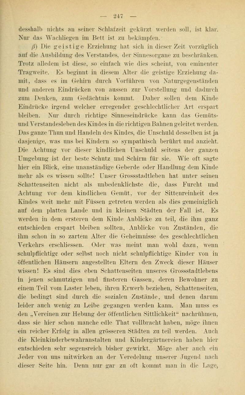 dessball) nichts au seiner Schlafzeit gekürzt werden soll, ist klar. Nur das Wacliliegeu im Bett ist zu bekämpfen. ß) Die o-eistige Erziehung hat sich in dieser Zeit vorzüglich auf die Ausbildung des Verstandes, der Sinnesorgane zu beschränken. Trotz alledem ist diese, so einfach wie dies scheint, von eminenter Tragweite. Es beginnt in diesem Alter die geistige Erziehung da- mit, dass es im Geliirn durch Vorfülu'en von Xaturgegenständen und anderen Eindrücken von aussen zur Vorstellung und dadurch zum Denken, zum Gedächtnis kommt. Daher sollen dem Kinde Eindrücke irgend welcher erregender geschlechtlicher Art erspart bleiben. Nur durch richtige Sinneseindrücke kann das Gemüts- imd Verstandesleben des Kindes in die richtigen Bahnen geleitet werden. Das ganze Thun und Handeln des Kindes, die Unschuld desselben ist ja dasjenige, was uns bei Kindern so sympathisch berührt und anzieht. Die Achtung vor dieser kindlichen Unschuld seitens der ganzen Umgebung ist der beste Schutz und Schirm füi' sie. Wie oft sagte hier ein Blick, eine unanständige Geberde oder Handlung dem Kinde mehr als es wissen sollte! Unser Grossstadtlebeu hat unter seinen Schattenseiten nicht als unbedenklichste die, dass Fmxht und Achtung vor dem kindlichen Gemüt, vor der Sittenreinheit des Kindes weit mehr mit Füssen getreten werden als dies gemeiniglich auf dem platten Lande und in kleinen Städten der Fall ist. Es werden in dem ersteren dem Kinde Anblicke zu teil, die ihm ganz entschieden erspart bleiben sollten, Anblicke von Zuständen, die ihm sch(jn in so zartem Alter die Geheimnisse des geschlechtlichen Verkehrs erschliesseu. Oder was meint man wohl dazu, wenn schulpflichtige oder selbst noch nicht schulpflichtige Kinder von in öffentlichen Häusern angestellten Eltern den Zweck dieser Häuser wissen! Es sind dies eben Schattenseiten unseres Grossstadtlebens in jenen schmutzigen und finsteren Gassen, deren Bewohner zu einem Teil vom Laster leben, ihren Erwerb beziehen, Schattenseiten, die bedingt sind durch die sozialen Zustände, und denen darum leider auch wenig zu Leibe gegangen werden kann. Man muss es •den „Vereinen zur Hebung der öffentlichen Sittlichkeit nachrühmen, dass sie hier schon manche edle That vollbracht haben, möge ihnen «in reicher Erfolg in allen grösseren Städten zu teil werden. Auch die Kleinkinderbewahranstalten und Kindergärtnereien haben hier entschieden sehr segensreich bisher gewirkt. Möge aber auch ein Jeder von uns mitwirken an der Veredelung unserer Jugend nach dieser Seite hin. Denn nur gar zu oft kommt man in die Lage,