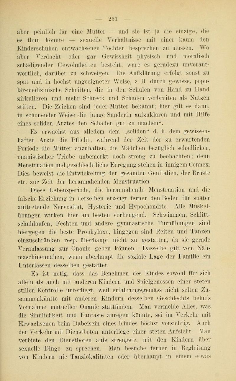 aber peiiilicli für eine .Mutter — luul sie ist ja die einzi^-e. die es tliuii kr)niite — sexuelle Verhältnisse mit einer kaum den Kinderschuhen entwachsenen Tochter besprechen zu müssen. Wo aber ^>rdacht oder g-ar (-Jewissheit physisch und moralisch schädigender Gewohnheiten besteht, wäre es g-eradezu unverant- wortlich, darüber zu schweigen. Die Aufklärung erfolgt sonst zu spät und in 1 lochst ungeeigneter Weise, z. B. durch gewisse, popu- lär-medizinische Schriften, die in den Schulen von Hand zu Hand zirkulie]-en und mehr Schreck und Schaden verbreiten als Nutzen stiften. Die Zeichen sind jeder Mutter bekannt; hier gilt es dann, in schonender Weise die junge Sünderin aufzuklären und mit Hilfe eines soliden Arztes den Schaden gut zu machen. Es erwächst aus alledem dem „soliden d. h. dem gewissen- haften Arzte die Pflicht, während der Zeit der zu erwartenden Periode die Mütter anzuhalten, die Mädchen bezüglich schädlicher, onanistischer Triebe unbemerkt doch streng zu beobachten: denn Menstruation und geschlechtliche Erregung stehen in innigem Connex. Dies beweist die Entwickelung der gesamten Genitalien, der Brüste etc. zur Zeit der herannahenden Menstruation. Diese Lebensperiode, die herannahende Menstruation und die falsche Erziehung in derselben erzeugt ferner den Boden für später auftretende Xervosität, Hysterie und Hypochondrie. Alle Muskel- übungen wirken hier am besten vorbeugend. Schwimmen. Schlitt- schuhlaufen, Fechten und andere gymnastische Turnübungen sind hiergegen die beste Prophylaxe, hingegen sind Reiten und Tanzen einzuschränken resp. überhaupt nicht zu gestatten, da sie gerade Veranlassung zur Onanie geben können. Dasselbe gilt vom Xäh- niaschinennähen, wenn überhaupt die soziale Lage der Familie ein Unterlassen desselben gestattet. Es ist nötig, dass das Benehmen des Kindes sowohl für sich allein als auch mit anderen Kindern und Spielgenossen einer steten stillen Kontrolle unterliegt, weil erfahrungsgemäss nicht selten Zu- sammenkünfte mit anderen Kindern desselben Gesclüechts behirfs Vornahme mutueller Onanie stattfinden. Man vermeide Alles, was, die Sinnlichkeit und Fantasie anregen könnte, sei im Verkehr mit Erwachsenen beim Dabeisein eines Kindes höchst vorsichtig. Auch der Verkelu- mit Dienstboten unterliege einer steten Aufsicht. ]Man verbiete den Dienstboten aufs strengste, mit den Kindern über sexuelle Dinge zu sprechen. Man besuche ferner in Begleitung von Kindern nie Tanzlokalitäten oder überhaupt in einem etwas