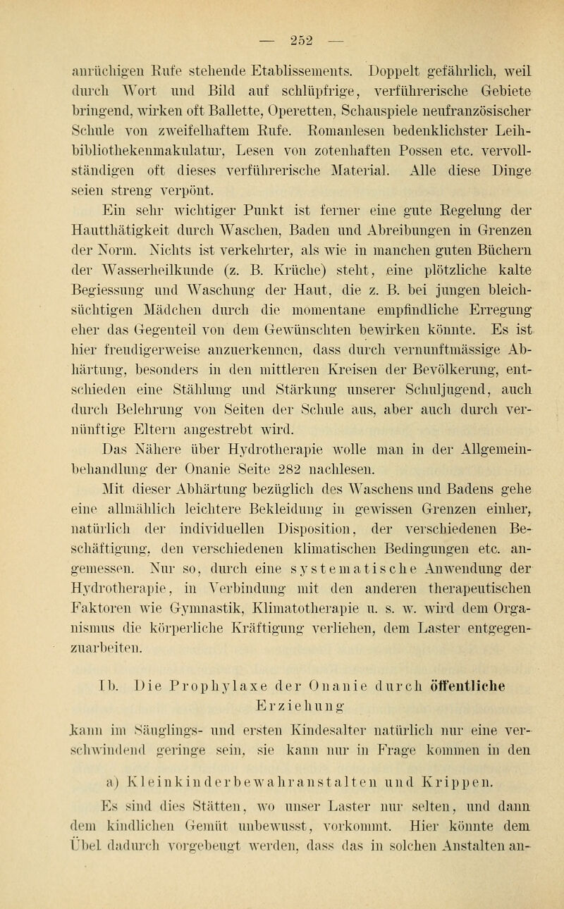 anrüchigen Rnfe stellende Etablissements. Doppelt gefälirlicli, weil (üircli AVoi't nnd Bild auf sclilüpfrig-e, verführerische Gebiete bringend, wirken oft Ballette, Operetten, Schanspiele nenfranzösischer Sclmle von zweifelhaftem Eiife. Romanlesen bedenklichster Leili- bibliothekenmaknlatnr. Lesen von zotenhaften Possen etc. vervoll- ständigen oft dieses verführerische Material. Alle diese Dinge seien streng verpönt. Ein sehr wichtiger Punkt ist ferner eine gute Regelung der Hautthätigkeit durch Waschen, Baden und Abreibungen in Grenzen der Norm. Nichts ist verkeluter, als wie in manchen guten Büchern der Wasserheilkunde (z. B. Krüche) steht, eine plötzliche kalte Begiessung und Waschung der Haut, die z. B. bei jungen bleich- süchtigen Mädchen durch die momentane empfindliche Erregung eher das Gegenteil von dem Gewünschten bewirken könnte. Es ist hier freudigerweise anzuerkennen, dass durch vernunftmässige Ab- härtung, besonders in den mittleren Kreisen der Bevölkerung, ent- schieden eine Stählung und Stärkung unserer Schuljugend, auch durch Belehrung von Seiten der Schule aus, aber auch durch ver- nünftige Eltern angestrebt wird. Das Nähere über Hydrotherapie wolle man in der Allgemein- behandlung der Onanie Seite 282 nachlesen. Mit dieser Abhärtung bezüglich des AVaschens und Badens gehe eine allmählich leichtere Bekleidung in gewissen Grenzen einher, natürlich der individuellen Disposition, der verschiedenen Be- schäftigung, den verschiedenen klimatischen Bedingungen etc. an- gemessen. Nur so, durch eine systematische Anwendung der Hydrotherapie, in Verbindung mit den anderen therapeutischen Faktoren wie Gymnastik, Klimatotherapie u. s. w. wird dem Orga- nismus die körperliche Kräftigung verliehen, dem Laster entgegen- zuarbeiten. Ib. Die Prophylaxe der Onanie durch öft'eutliclie Erzieh u n g k;ann im Säuglings- und ersten Kindesalter natürlich nur eine ver- scliA\in<le']i(l geringe sein, sie kann nur in FYage kommen in den a) K 1 e i n k i n d e r b e w a h r a n s t a 11 e n u n d K r i p p e n. Es sind dies Stätten, avo unser Laster nur selten, und dann dem kindlichen Gemüt unbewusst, vorkommt. Hier könnte dem Übel dadurch vorgebeugt werden, dass das in solchen Anstalten an-