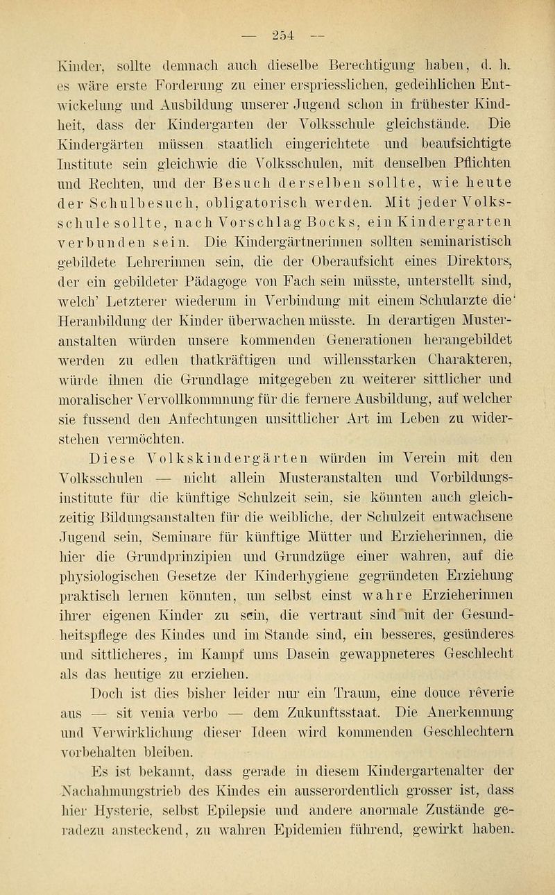 Kinder, sollte demnach ancli dieselbe Berechtigung- haben, d. 1l es wäre erste Forderung zu einer erspriesslichen, gedeihlichen Ent* Wickelung und Ausbildung unserer Jugend schon in frühester Kind- heit, dass der Kindergarten der Volksschule gleichstände. Die Kindergärten müssen staatlich eingerichtete und beaufsichtigte Institute sein gleichwie die Volksschulen, mit denselben Pflichten und Hechten, und der Besuch derselben sollte, wie heute der Schulbesuch, obligatorisch werden. Mit jeder Volks- schule s o 111 e, n a c h Vo r s c h 1 a g B o c k s, e i n K i n d e r g a r t e n verbunden sein. Die Kindergärtnerinnen sollten seminaristisch gebildete Lehrerinnen sein, die der Oberaufsicht eines Direktors, der ein gebildeter Pädagoge von Fach sein müsste, unterstellt sind, welch' Letzterer wiederum in Verbindung mit einem Schularzte die' Heranbildung der Kinder überwachen müsste. In derartigen Muster- anstalten würden unsere kommenden Generationen herangebildet werden zu edlen thatkräftigen und willensstarken Charakteren, würde ihnen die Grundlage mitgegeben zu weiterer sittlicher und moralischer Vervollkommnung für die fernere Ausbildung, auf w^elcher sie fussend den Anfechtungen unsittlicher Art im Leben zu wider- stehen vermöchten. Diese Volkskindergärten würden im Verein mit den Volksschulen — nicht allein Musteranstalten und Vorbildungs- institute für die künftige Schulzeit sein, sie könnten auch gleich- zeitig Bildungsanstalten für die weibliche, der Schulzeit entwachsene Jugend sein, Seminare für künftige Mütter und Erzieherinnen, die hier die Grundprinzipien und Grundzüge einer wahren, auf die physiologischen Gesetze der Kinderhygiene gegründeten Erziehung praktisch lernen könnten, um selbst einst wahre Erzieherinnen ihrer eigenen Kinder zu sein, die vertraut sind mit der Gesund- . heitspflege des Kindes und im Stande sind, ein besseres, gesünderes und sittlicheres, im Kampf ums Dasein gewappneteres Geschlecht als das heutige zu erziehen. Doch ist dies bisher leider nur ein Traum, eine douce reverie aus — sit venia verbo — dem Zukunftsstaat. Die Anerkennung und Verwirklichung dieser Ideen wird kommenden Geschlechtern vorbehalten bleiben. Es ist bekannt, dass gerade in diesem Kindergartenalter der Nachahmungstrieb des Kindes ein ausserordentlich grosser ist, dass hier Hysterie, selbst Epilepsie und andere anormale Zustände ge- radezu ansteckend, zu wahren Epidemien füln^end, gewirkt haben>