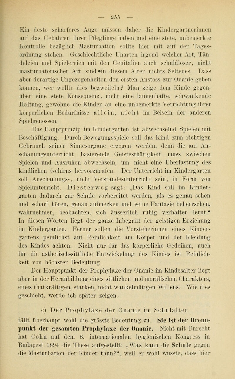 Ein desto schärferes Au<^e müssen daher die Kinderuärtnerinnen auf das Gebahren ihrer Plieglinge haben und eine stete. unl)enierkte Kontrolle l)ezüglicli Masturl)ation sollte hier mit auf der Tages- ordnung- stehen. Geschlechtliche Unai'ten irgend welcher Art. Tän- deleien und Spielereien mit den Genitalien auch schuldloser, nicht masturbatorischer Art sind «in diesem Alter nichts Seltenes. Dass aber derartige Ungezogenheiten den ersten Anstoss zur Onanie geben können, wer wollte dies bezweifeln? Man zeige dem Kinde gegen- über eine stete Konsequenz, nicht eine launenhafte, schwankende Haltung, gewöhne die Kinder an eine unbemerkte Verrichtung ihrer körperlichen Bedürfnisse allein, nicht im Beisein der anderen Spielgenossen. Das Hauptprinzip im Kindergarten ist abwechselnd Spielen mit Beschäftigung. Durch Bewegungsspiele soll das Kind zum richtigen Gebrauch seiner Sinnesorgane erzogen werden, denn die auf An- schauungsunterricht basierende Geistesthätigkeit muss zwischen Spielen und Ausruhen abwechseln, um nicht eine Überlastung des kindlichen Gehirns hervorzurufen. Der Unterricht im Kindergarten soll Anschauungs-, nicht Verstandesunterricht sein, in Form von Spielunterricht. Die st er weg sagt: „Das Kind soll im Kinder- garten dadurch zur Schule vorbereitet werden, als es genau sehen und scharf hören, genau aufmerken und seine Fantasie beherrschen, wahrnehmen, beobachten, sich äusserlich ruhig verhalten lernt. In diesen \'\'orten liegt der ganze Inbegriff der geistigen Erziehung im Kindergarten. Ferner sollen die Vorsteherinnen eines Kinder- gartens peinlichst auf Reinlichkeit am Körper und der Kleidung des Kindes achten. Nicht niu- für das körperliche Gedeihen, auch für die ästhetisch-sittliche Entwickelung des Kindes ist Eeinlich- keit von höchster Bedeutung. Der Hauptpunkt der Prophylaxe der Onanie im Kindesalter liegt aber in der Heranbildung eines sittlichen und moralischen Charakters, eines thatkräftigen, starken, nicht wankelmütigen Willens. Wie dies geschieht, werde ich später zeigen. c) Der Prophylaxe der Onanie im Schulalter fällt überhaupt wohl die grösste Bedeutung zu. Sie ist der Bremi- piiukt der gesamten Propliylaxe der Onanie. Nicht mit Unrecht hat Cohn auf dem 8, internationalen hygienischen KongTess in Budapest 1894 die These aufgestellt: „Was kann die Schule gegen die Masturbation der Kinder thun'?, weil er wohl wnsste, dass hier