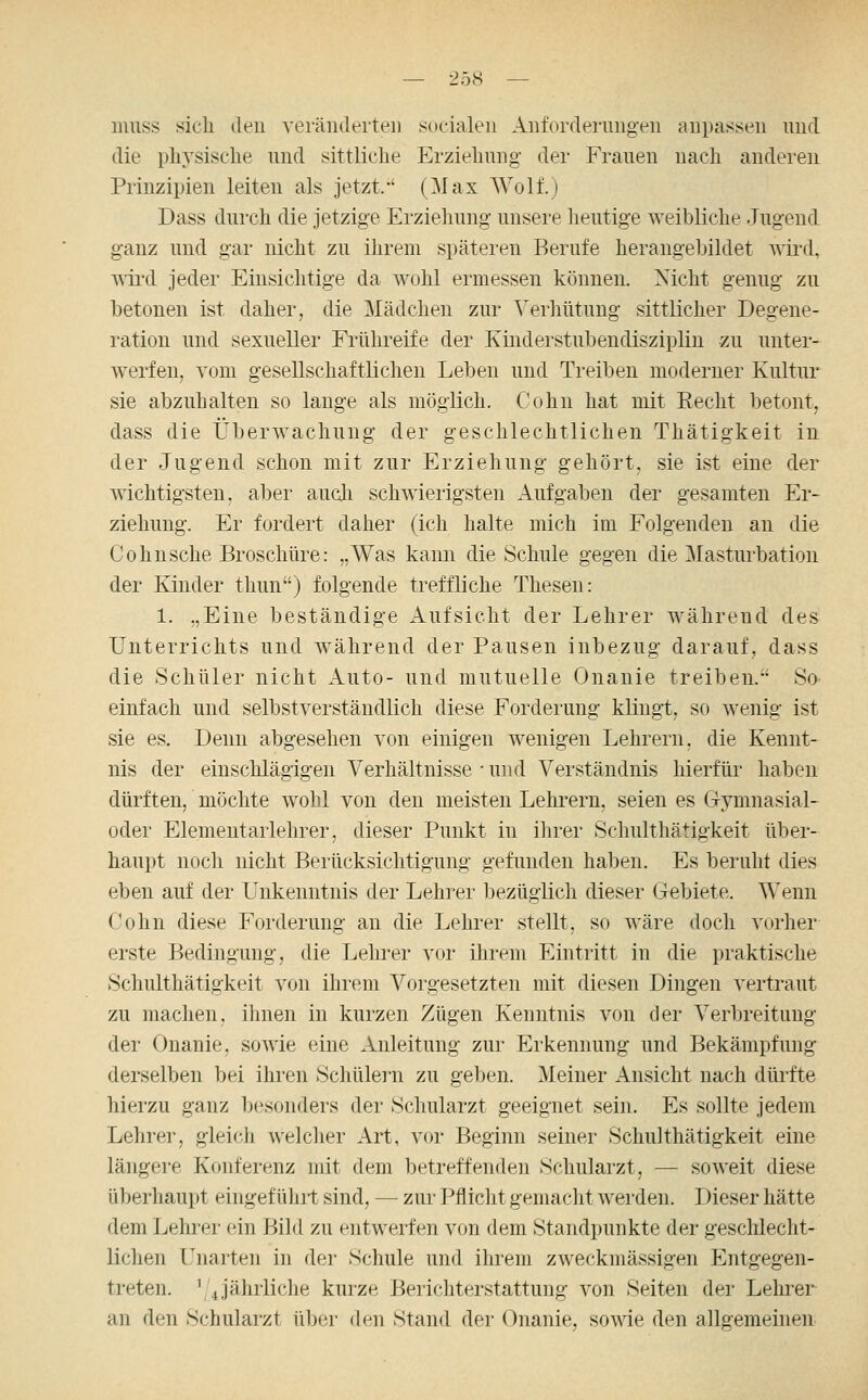 muss sich den veräiiderteii socialen Anfordeningen anpassen nnd die pliYsisclie und sittliche Erziehung der Frauen nach anderen Prinzipien leiten als jetzt/' (Max Wolf.) Dass durch die jetzige Erziehung unsere heutige weibliche Jugend ganz und gar nicht zu ihrem späteren Berufe herangebildet wii-d, WTi'd jeder Einsichtige da wohl ermessen können. Nicht genug zu betonen ist daher, die Mädchen zur Verliütung sittlicher Degene- ration und sexueller Frühreife der Kinderstubendiszipliu zu unter- werfen, vom gesellschaftlichen Leben und Treiben moderner Kultur sie abzuhalten so lauge als möglich. Cohn hat mit Recht betont, dass die Überwachung der geschlechtlichen Thätigkeit in der Jugend schon mit zur Erziehung gehört, sie ist eine der wichtigsten, aber auch schwierigsten Aufgaben der gesamten Er- ziehung. Er fordert daher (ich halte mich im Folgenden an die Co husche Broschüre: „Was kann die Schule gegen die Masturbation der Kinder tliun) folgende treffliche Thesen: 1. „Eine beständige Aufsicht der Lehrer während des Unterrichts und während der Pausen inbezug darauf, dass die Schüler nicht Auto- und mutuelle Onanie treiben. So einfach und selbstverständlich diese Forderung klingt, so wenig ist sie es. Denn abgesehen von einigen wenigen Lehrern, die Kennt- nis der einschlägigen Verhältnisse • und Verständnis hierfür haben dürften, möchte wohl von den meisten Lehrern, seien es G-ymnasial- oder Elementarlehrer, dieser Punkt in ihrer Schulthätigkeit über- haupt noch nicht Berücksichtigung gefunden haben. Es beruht dies eben auf der Unkenntnis der Lehrer bezüglich dieser Gebiete. Wenn Cohn diese Forderung an die Lehrer stellt, so wäre doch vorher erste Bedingung, die Lehrer vor ihrem Eintritt in die praktische Schulthätigkeit von ihrem Vorgesetzten mit diesen Dingen vertraut zu machen, ihnen in kurzen Zügen Kenntnis von der Verbreitung der Onanie, sowie eine Anleitung zur Erkennung und Bekämpfung derselben bei ihren Schülei'u zu geben. Meiner Ansicht nach dürfte hierzu ganz besonders der Schularzt geeignet sein. Es sollte jedem Lehrer, gleich welcher Art, vor Beginn seiner Schulthätigkeit eine längere Konferenz mit dem betreffenden Schularzt, — soweit diese überhaupt eingef üliil sind, — zur Pflicht gemacht werden. Dieser hätte dem Lehrer ein Bild zu entwerfen von dem Standpunkte der geschlecht- lichen Unarten in der Schule und ihrem zweckmässigen Entgegen- treten. ^'4jährliche kurze Berichterstattung von Seiten der Lehrer an den Schularzt über den Stand der Onanie, sowie den allgemeinen