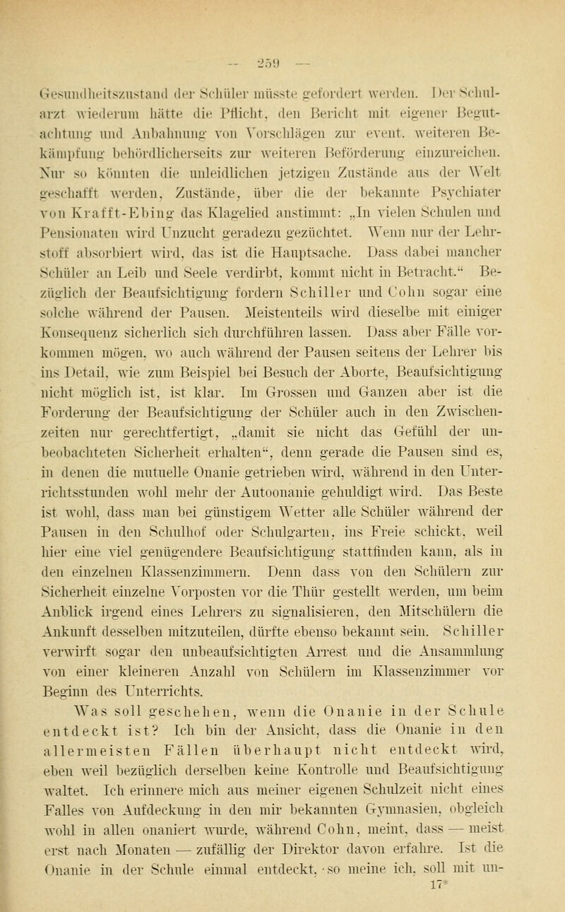 -- 25U — Gesuiulheitszustaiul der Scliiiler müsste gefordert werden. Der Schul- arzt Aviederum liätte die Pflicht, den Bericht mit eigenei- Begut- aclitnng und Anbahnung von ^'orschläg•en ziu' event. weiteren Be- käniptung beliia'dlicherseits zur weitereu Beförderung einzureiclieu. Nur 80 kiMinten die unleidlichen jetzigen Zustände aus der Welt geschafft werden. Zustände, über die der bekannte Psychiater von Krafft-Ebing das Klagelied anstimmt: „In vielen Schulen und Pensionaten wird Unzucht geradezu gezüchtet. Wenn nur der Lehi'- stoff absorbiert wird, das ist die Hauptsache. Dass dabei mancher Schüler an Leib und Seele verdirbt, kommt nicht in Betracht. Be- züglich der Beaufsichtigung fordern Schiller und Cohn sogar eine solche wähi-end der Pausen. Meistenteils wiixl dieselbe mit einiger Konsequenz sicherlich sich durchführen lassen. Dass aber Fälle vor- kommen mögen, wo auch während der Pausen seitens der Lelu-er bis ins Detail, wie zum Beispiel bei Besuch der Aborte, Beaufsichtigung nicht möglich ist, ist klar. Im Grossen und Ganzen aber ist die Forderung der Beaufsichtigung der Schüler auch in den Zwischen- zeiten nur gerechtfertigt, ..damit sie nicht das Gefühl der un- beobachteten Sicherheit erhalten, denn gerade die Pausen sind es, in denen die mutuelle Onanie getrieben wii^d, während in den Unter- richtsstunden wohl mehr der Autoonanie gehuldigt wii'd. Das Beste ist wohl, dass man bei günstigem AVetter alle Schüler wälu^end der Pausen in den Schulhof oder Schulgarten, ins Freie schickt, weil hier eine viel genügendere Beaufsichtigung stattfinden kann, als in den einzelnen Klassenzimmern. Denn dass von den Schülern zur Sicherheit einzelne Vorposten vor die Thür gestellt werden, um beim Anblick irgend eines Leln-ers zu signalisieren, den Mitschülern die Ankunft desselben mitzuteilen, dürfte ebenso bekannt sein. Schiller verwirft sogar den unbeaufsichtigten AiTest und die Ansammlung von einer kleineren Anzahl von Schülern im Klassenzimmer vor Beginn des Unterrichts. AVas soll geschehen, wenn die Onanie in der Schule entdeckt ist? Ich bin der Ansicht, dass die Onanie in den allermeisten Fällen überhaupt nicht entdeckt wird, eben weil l)ezüglich derselben keine Kontrolle und Beaufsichtigung waltet. Ich erinnere mich aus meiner eigenen Schulzeit nicht eines Falles von Aufdeckung in den mir bekannten Gymnasien, obgleich Avohl in allen onaniert wurde, während Cohn, meint, dass — meist erst nach Monaten — zufällig der Direktor davon erfahi-e. Ist die Onanie in der Schule einmal entdeckt,-so meine ich. soll mit un- 17*