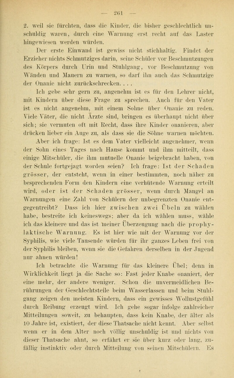 2. weil sie fürcliten, dass die Kinder, die bislier gesclilechtlich im- scliuldio- waren, durch eine AVarnun^- eist reclit auf das l^aster liingewiesen werden würden. Der erste Kinwand ist gewiss niclit stichhaltig. Findet der Erzieher nichts Schmutziges darin, seine Schüler vor Beschmutzungen des l\()ri)ers durch Urin und Stuhlgang, vor Beschmutzung von ^^'änden und Mauern zu warnen, so darf ihn auch das Schmutzige der Onanie nicht zurückschrecken. . . . Ich gebe sehr gern zu, angenehm ist es für den Lehrer nicht, mit Kindern über diese Frage zu sprechen. Auch für den Vater ist es nicht angenehm, mit einem Sohne über Onanie zu reden. Viele Väter, die nicht Ärzte sind, bringen es überhaupt nicht über sich; sie vermuten oft mit Recht, dass ihre Kinder onanieren, aber drücken lieber ein Auge zu, als dass sie die Söhne warnen möchten. Aber ich frage: Ist es dem Vater vielleicht angenehmer, wenn der Sohn eines Tages nach Hause kommt und ihm mitteilt, dass einige Mitschüler, die ihm mutuelle Onanie beigebracht haben, von der Schule fortgejagt worden seien? Ich frage: Ist der Schaden grösser, der entsteht, wenn in einer bestimmten, noch näher zu besprechenden Form den Kindern eine verhütende Warnung erteilt wird, oder ist der Schaden grösser, Avenn durch Mangel an Warnungen eine Zahl von Schülern der unbegrenzten Onanie ent- gegentreibt? Dass ich hier zwischen zwei Übeln zu wählen habe, bestreite ich keineswegs; aber da ich wählen muss, wähle ich das kleinere und das ist Ineiner Überzeugung nach die prophy- laktische Warnung. Es ist hier wie mit der Warnung vor der Syphilis, wie viele Tausende Avürden für ihr ganzes Leben frei von der Syphilis bleiben, wenn sie die Gefahren derselben in der Jugend nur ahnen würden! Ich betrachte die Warnung für das kleinere Übel; denn in Wirklichkeit liegt ja die Sache so: Fast jeder Knabe onaniert, der eine mehr, der andere weniger. Schon die unvermeidlichen Be- rührungen der Geschlechtsteile beim Wasserlassen und beim Stuhl- gang zeigen den meisten Kindern, dass ein gewisses Wollustgefühl durch Reibung erzeugt wird. Ich gehe sogar infolge zahlreicher Mitteilungen soweit, zu behaupten, dass kein Knabe, der älter als 10 Jahre ist, existiert, der diese Thatsache nicht kennt. Aber selbst wenn er in dem Alter noch völlig unschuldig ist und nichts von dieser Thatsache ahnt, so erfährt ei' sie über kurz oder lang, zu- fällig instinktiv oder durch Mitteilung von seinen Mitschülern. Es
