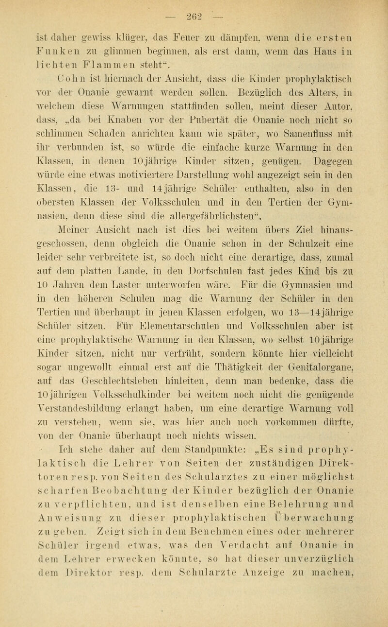 ist daher g-ewiss klüger, das Feuer zu dämpfen, wenn die ersten Funken zu glimmen beginnen, als erst dann, wenn das Haus in Hellten Flammen stellt'. C 0 h n ist hiernacli der Ansicht, dass die Kinder prophylaktisch vor der Onanie gewarnt werden sollen. Bezüglich des Alters, in welchem diese Warnungen stattfinden sollen, meint dieser Autor, dass, ,.da hei Knaben vor der Pubertät die Onanie noch nicht so schlimmen Schaden anrichten kann wie später, wo Samenfluss mit ihr verbunden ist, so würde die einfache kurze Warnung in den Klassen, in denen 10jährige Kinder sitzen, genügen. Dagegen würde eine etwas motiviertere Darstellung wohl angezeigt sein in den Klassen, die 13- und 14jährige Schüler enthalten, also in den obersten Klassen der Volksschulen und in den Tertien der Gym- nasien, denn diese sind die allergefährlichsten. Meiner Ansicht nach ist dies bei weitem übers Ziel hinaus- geschossen, denn obgleich die Onanie schon in der Schulzeit eine leider sehr verbreitete ist, so doch nicht eine derartige, dass, zumal auf dem platten Lande, in den Dorfschulen fast jedes Kind bis zu 10 Jahren dem Laster unterworfen wäre. Für die G3''mnasien und in den höheren Schulen mag die Warnung der Schüler in den Tertien und überhaupt in jenen Klassen erfolgen, wo 13—14jährige Schüler sitzen. Für Elementarschulen und Volksschulen aber ist eine prophylaktische Warnung in den Klassen, wo selbst 10 jährige Kinder sitzen, nicht nur verfrüht, sondern könnte hier vielleicht sogar ungewollt einmal erst auf die Thätigkeit der Genitalorgane, auf das Geschlechtsleben hinleiten, denn man bedenke, dass die 10 jährigen Volksschulkinder bei weitem noch nicht die genügende Verstandesbildung erlangt haben, um eine derartige Warnung voll zu verstehen, wenn sie, Avas hier auch noch vorkommen dürfte, von der Onanie überhaupt noch nichts wissen. Ich stehe daher auf dem Standpunkte: „Es sind prophy- laktisch die Lehrer von Seiten der zuständigen Direk- toren resp. von Seiten des Schularztes zu einer möglichst scharf en Beobaclitung der Kinder bezüglich der Onanie zu verpfHellten, und ist denselben eine Belehrung und Anweisung zu dieser propliylaktischen tiberwachung zu geben. Zeigt sich in dem Benehmen eines oder mehrerer Schüler irgend etwas, was den Verdacht auf Onanie in dem LeJn-er erwecken könnte, so hat dieser unverzüglich dem Direktor resp. dt^n Schulärzte Anzeige zu machen,