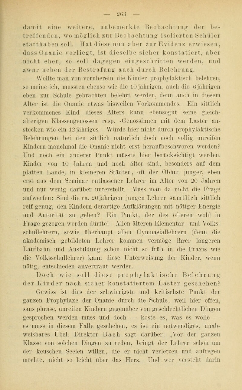 damit eine -weitere, unbemerkte Beobaclitung- der be- treffenden, wo möglich zur Beobachtung' isolierten Schüler statthaben soll. Hat diese nun aber zur Evidenz erwiesen, dass Onanie vorliegt, ist dieselbe sicher konstatiert, aber nicht eher, so soll dagegen eingeschritten Averden, und zwar neben der Bestrafung auch durch Belehrung. A\'ollte man von vornherein die Kinder prophjdaktisch Ijelehren, so meine ich, müssten ebenso wie die 10 jährigen, auch die 6 jährigen eben zur Schule gebrachten belehrt Averden, denn auch in diesem Alter ist die Onanie etwas bisweilen Vorkommendes. Ein sittlich verkommenes Kind dieses Alters kann ebensogut seine gleich- alterigen Klassengenossen resp. -Genossinnen mit dem Laster an- stecken wie ein 12 jähriges. Würde hier nicht durch prophAdaktische Belehrungen bei den sittlich natürlich doch noch völlig unreifen Kindern manchmal die Onanie nicht erst heraufbeschworen werden? Und noch ein anderer Punkt müsste hier berücksichtigt werden. Kinder von 10 Jahren und noch älter sind, besonders auf dem platten Lande, in kleineren Städten, oft der Obhut junger, eben erst aus dem Seminar entlassener Lehrer im Alter von 20 Jahren und nur wenig darüber unterstellt. Muss man da nicht die Frage aufwerfen: Sind die ca. 20jährigen jungen Lehrer sämtlich sittlich reif genug, den Kindern derartige Aufklärungen mit nötiger Energie und Autorität zu geben? Ein Punkt, der des öfteren wohl in Frage gezogen werden dürfte! Allen älteren Elementar- und Volks- schullehrern, sowie überhaupt allen Gymnasiallehrern (denn die akademisch gebildeten Lehrer kommen vermöge ihi'er längeren Laufbahn und Ausbildung schon nicht so früh in die Praxis wie die Volksschullehrer) kann diese Unterweisung dei' Kindei, wenn nötig, entschieden anvertraut werden. Doch wie soll diese prophj^laktisclie Belehrung der Kinder nach sicher konstatiertem Laster geschehen? Gewiss ist dies der schwierigste und kritischste Punkt der ganzen Prophjdaxe der Onanie durch die Schule, weil hier offen. Sans phrase, unreifen Kindern gegenüber von geschlechtlichen Dingen gesprochen werden muss und doch — koste es, was es wolle — es muss in diesem Falle geschehen, es ist ein notwendiges, unab- weisbares Übel: Dii^ektor Bach sagt darüber: ..Vor der ganzen Klasse von solchen Dingen zu reden, bringt der Lehrer schon um der keuschen Seelen willen, die er nicht verletzen und aufregen möchte, nicht so leicht über das Herz. Und wer versteht darin