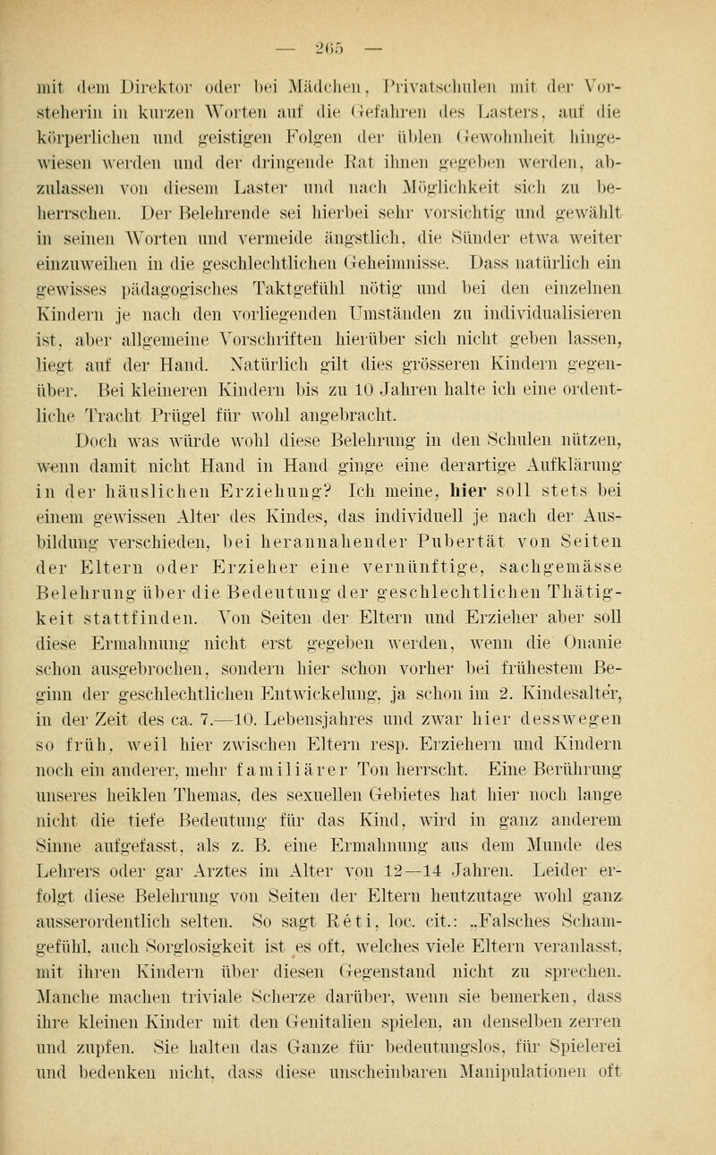 mit (lein üirektiir oder bei Mädchen, Privatsdmlen mit der Voi-- steherin in knrzen AVorten auf die (Tefahreii des Lasters, auf die körperliclien und g-eistigen Folg-en der üblen (Tewohnheit hinge- wiesen werden und der driufiende Rat ihnen gegeben werden, ab- zulassen von diesem Laster und nach Möglichkeit sich zu be- herrschen. Der Belehrende sei hierbei sehr vorsichtig und gewählt in seinen Worten und vermeide ängstlich, die Sünder etwa weiter einzuweihen in die geschlechtlichen (Teheinmisse. Dass natürlich ein gewisses pädagogisches Taktgefühl nötig und bei den einzelnen Kindern je nach den vorliegenden Umständen zu individualisieren ist, aber allgemeine Vorschriften hierüber sich nicht geben lassen, liegt auf der Hand. Natürlich gilt dies grösseren Kindern gegen- über. Bei kleineren Kindern bis zu 10 Jahren halte ich eine ordent- liche Tracht Prügel für wohl angebracht. Doch was würde wohl diese Belehrung in den ISchulen nützen, wenn damit nicht Hand in Hand ginge eine derartige Aufklärung in der häuslichen Erziehung? Ich meine, hier soll stets bei einem gewissen Alter des Kindes, das individuell je nach der Aus- bildung verschieden, bei herannahender Pubertät von Seiten der Eltern oder Erzieher eine vernünftige, sachgeraässe Belehrung über die Bedeutung der geschlechtlichen Thätig- keit stattfinden. Von Seiten der Eltern und Erzieher aber soll diese Ermahnung nicht erst gegeben werden, wenn die Onanie schon ausgebrochen, sondern hier schon vorher bei frühestem Be- ginn der geschlechtlichen Entwickelung, ja schon im 2. Kindesalter, in der Zeit des ca. 7.—10. Lebensjahres und zwar hier desswegen so früh, weil hier zwischen Eltern resp. Erziehern und Kindern noch ein anderer, mehr familiärer Ton herrscht. Eine Berührung unseres heiklen Themas, des sexuellen Gebietes hat hier noch lange nicht die tiefe Bedeutung für das Kind, wird in ganz anderem Sinne aufgefasst, als z. B. eine Ermahnung aus dem Munde des Lehrers oder gar Arztes im Alter von 12—14 Jahren. Leider er- folgt diese Belehrung von Seiten der Eltern heutzutage wohl ganz- ausserordentlich selten. So sagt Reti, loc. cit.: ..Falsches Scham- gefühl, auch Sorglosigkeit ist es oft, welches viele Eltern veranlasst, mit ihren Kindern über diesen Gegenstand nicht zu sprechen. Manche machen triviale Scherze darüber, wenn sie bemerken, dass ihre kleinen Kinder mit den Genitalien spielen, an denselben zerren und zupfen. Sie halten das Ganze für bedeutungslos, für Spielerei und bedenken nicht, dass diese unscheinbaren Manipulationen oft