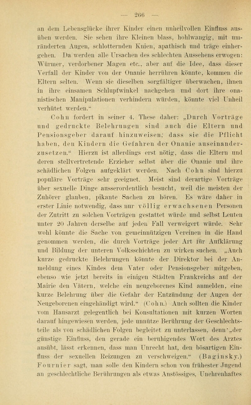 — 206 — an (lern Lebeiisglücke ihrer Kinder einen unlieilvoUen Einflnss aus- üben werden. Sie sehen ihre Kleinen blass. hohlwangig', mit um- ränderten Augen, schlotternden Knien, apathisch und träge einher- gehen. Da werden alle Ursachen des schlechten Aussehens erwogen: Würmer, verdorbener Magen etc., aber auf die Idee, dass dieser Verfall der Kinder von der Onanie herrühren könnte, kommen die Eltern selten. Wenn sie dieselben sorgfältiger überwachen, ihnen in ihre einsamen Schlupfwinkel nachgehen und dort ihre ona- nistischen Manipulationen verhindern würden, könnte viel Unheil verhütet werden. Cohn fordert in seiner 4. These daher: ,.Durch Vorträge und gedruckte Belehrungen sind auch die Eltern und Pensionsgeber darauf hinzuweisen: dass sie die Pflicht haben, den Kindern die Gefahren der Onanie auseinander- zusetzen. Hierzu ist allerdings erst nötig, dass die Eltern und deren stellvertretende Erzieher selbst über die Onanie und ihre schädlichen Folgen aufgeklärt werden. Nach Cohn sind hierzu populäre Vorträge sehr geeignet. Meist sind derartige Vorträge über sexuelle Dinge ausserordentlich besucht, weil die meisten der Zuhörer glauben, pikante Sachen zu hören. Es wäre daher in erster Linie notwendig, dass nur völlig erwachsenen Personen der Zutritt zu solchen Vorträgen gestattet würde und selbst Leuten unter 20 Jahren derselbe auf jeden Fall verweigert würde. Sehr wohl könnte die Sache von gemeinnützigen Vereinen in die Hand genommen werden, die durch Vorträge jeder Art tür Aufklärung und Bildung der unteren Volksschichten zu wirken suchen. „Auch kurze gedruckte Belehrungen könnte der Direktor bei der An- meldung eines Kindes dem Vater oder Pensionsgeber mitgeben, ebenso yäe jetzt bereits in einigen Städten Frankreichs auf der Mairie den Vätern, welche ein neugeborenes Kind anmelden, eine kiuze Belehrung über die Gefahr der Entzündung der Augen der Neugeborenen eingehändigt wird. (Cohn.) Auch sollten die Kinder vom Hausarzt gelegentlich bei Konsultationen mit kurzen Worten darauf hingewiesen werden, jede unnütze Berührung der Geschlechts- teile als von schädlichen Folgen begleitet zu unterlassen, denn'„der günstige Einflnss, den gerade ein beruhigendes Wort des Arztes ausübt, lässt erkennen, dass man Unrecht hat, den bösartigen Ein- flnss der sexuellen Eeizungen zu verschweigen. (Baginsky.) Fournier sagt, man solle den Kindern schon von frühester Jugend an geschlechtliche Berührungen als et^^^as Anstössiges. Unehrenhaftes